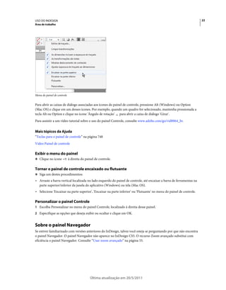USO DO INDESIGN                                                                                                        22
Área de trabalho




Menu do painel de controle


Para abrir as caixas de diálogo associadas aos ícones do painel de controle, pressione Alt (Windows) ou Option
(Mac OS) e clique em um desses ícones. Por exemplo, quando um quadro for selecionado, mantenha pressionada a
tecla Alt ou Option e clique no ícone 'Ângulo de rotação' para abrir a caixa de diálogo 'Girar'.
Para assistir a um vídeo tutorial sobre o uso do painel Controle, consulte www.adobe.com/go/vid0064_br.


Mais tópicos da Ajuda
“Teclas para o painel de controle” na página 748
Vídeo Painel de controle

Exibir o menu do painel
❖ Clique no ícone            à direita do painel de controle.

Tornar o painel de controle encaixado ou flutuante
❖ Siga um destes procedimentos:

• Arraste a barra vertical localizada no lado esquerdo do painel de controle, até encaixar a barra de ferramentas na
  parte superior/inferior da janela do aplicativo (Windows) ou tela (Mac OS).
• Selecione 'Encaixar na parte superior', 'Encaixar na parte inferior' ou 'Flutuante' no menu do painel de controle.

Personalizar o painel Controle
1 Escolha Personalizar no menu do painel Controle, localizado à direita desse painel.
2 Especifique as opções que deseja exibir ou ocultar e clique em OK.


Sobre o painel Navegador
Se estiver familiarizado com versões anteriores do InDesign, talvez você esteja se perguntando por que não encontra
o painel Navegador. O painel Navegador não aparece no InDesign CS5. O recurso Zoom avançado substitui com
eficiência o painel Navegador. Consulte “Usar zoom avançado” na página 33.




                                             Última atualização em 20/5/2011
 