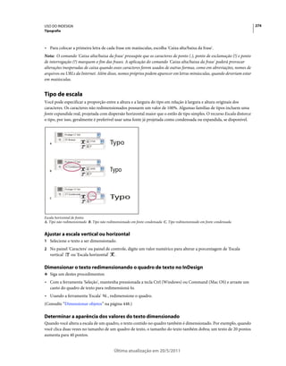 USO DO INDESIGN                                                                                                          274
Tipografia



• Para colocar a primeira letra de cada frase em maiúsculas, escolha 'Caixa alta/baixa da frase'.
Nota: O comando 'Caixa alta/baixa da frase' pressupõe que os caracteres de ponto (.), ponto de exclamação (!) e ponto
de interrogação (?) marquem o fim das frases. A aplicação do comando 'Caixa alta/baixa da frase' poderá provocar
alterações inesperadas de caixa quando esses caracteres forem usados de outras formas, como em abreviações, nomes de
arquivos ou URLs da Internet. Além disso, nomes próprios podem aparecer em letras minúsculas, quando deveriam estar
em maiúsculas.


Tipo de escala
Você pode especificar a proporção entre a altura e a largura do tipo em relação à largura e altura originais dos
caracteres. Os caracteres não redimensionados possuem um valor de 100%. Algumas famílias de tipos incluem uma
fonte expandida real, projetada com dispersão horizontal maior que o estilo de tipo simples. O recurso Escala distorce
o tipo, por isso, geralmente é preferível usar uma fonte já projetada como condensada ou expandida, se disponível.




   A




   B




   C




Escala horizontal de fontes
A. Tipo não redimensionado B. Tipo não redimensionado em fonte condensada C. Tipo redimensionado em fonte condensada


Ajustar a escala vertical ou horizontal
1 Selecione o texto a ser dimensionado.
2 No painel 'Caractere' ou painel de controle, digite um valor numérico para alterar a porcentagem de 'Escala
   vertical'    ou 'Escala horizontal'     .

Dimensionar o texto redimensionando o quadro de texto no InDesign
❖ Siga um destes procedimentos:

• Com a ferramenta 'Seleção', mantenha pressionada a tecla Ctrl (Windows) ou Command (Mac OS) e arraste um
  canto do quadro de texto para redimensioná-lo.
• Usando a ferramenta 'Escala'         , redimensione o quadro.
(Consulte “Dimensionar objetos” na página 448.)

Determinar a aparência dos valores do texto dimensionado
Quando você altera a escala de um quadro, o texto contido no quadro também é dimensionado. Por exemplo, quando
você clica duas vezes no tamanho de um quadro de texto, o tamanho do texto também dobra; um texto de 20 pontos
aumenta para 40 pontos.


                                           Última atualização em 20/5/2011
 