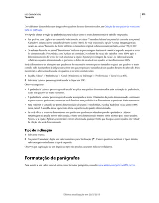 USO DO INDESIGN                                                                                                          275
Tipografia



David Blatner disponibiliza um artigo sobre quadros de texto dimensionados, em Criação de um quadro de texto com
lupa no InDesign.
Você pode alterar a opção de preferências para indicar como o texto dimensionado é exibido em painéis:
• Por padrão, com 'Aplicar ao conteúdo' selecionado, as caixas 'Tamanho da fonte' no painel de controle e no painel
  'Caractere' listam o novo tamanho do texto (como '40pt'). Se você selecionar a opção 'Ajustar percentagem da
  escala', as caixas 'Tamanho da fonte' exibirão os tamanhos original e dimensionado do texto, como “20 pt(40)”.
• Os valores de escala no painel 'Transformar' indicam as porcentagens horizontal e vertical segundo as quais o texto
  foi dimensionado. Por padrão, com 'Aplicar ao conteúdo', os valores de escala são exibidos como 100% após o
  dimensionamento do texto. Se você selecionar a opção 'Ajustar percentagem da escala', os valores de escala
  refletirão o quadro dimensionado e, portanto, o dobro da escala de um quadro será exibido como 200%.
Será útil monitorar as alterações em quadros se for necessário reverter para o tamanho original um quadro e o texto
contido nele. Isso também é útil para descobrir em que proporção o tamanho de um quadro de texto foi alterado. Para
monitorar as alterações de escala em quadros e no texto contido neles:
1 Escolha 'Editar' > 'Preferências' > 'Geral' (Windows) ou 'InDesign' > 'Preferências' > 'Geral' (Mac OS).
2 Selecione 'Ajustar percentagem de escala' e clique em 'OK'.
Observe o seguinte:
• A preferência 'Ajustar percentagem de escala' se aplica aos quadros dimensionados após a ativação da preferência,
  e não aos quadros de texto existentes.
• A preferência 'Ajustar percentagem de escala' acompanha o texto. O tamanho de ponto dimensionado continuará
  a aparecer entre parênteses, mesmo se você desativar essa preferência e dimensionar o quadro de texto novamente.
• Para remover o tamanho de ponto dimensionado do painel 'Transformar', escolha 'Redefinir escala como 100%'
  nesse painel. A escolha dessa opção não altera a aparência do quadro dimensionado.
• Se você editar o texto ou dimensionar um quadro em quadros encadeados quando a preferência 'Ajustar
  percentagem da escala' estiver selecionada, o texto será dimensionado mesmo se for movido para outro quadro.
  Porém, se a opção 'Aplicar ao conteúdo' estiver selecionada, qualquer texto que flua para outro quadro em virtude
  da edição não será dimensionado.


Tipo de inclinação
1 Selecione o texto.
2 No painel 'Caractere', digite um valor numérico para 'Inclinação'     . Valores positivos inclinam o tipo à direita;
   valores negativos inclinam o tipo à esquerda.
Observe que a aplicação de um ângulo ao tipo não produz caracteres itálicos verdadeiros.



Formatação de parágrafos
Para assistir a um vídeo tutorial sobre como formatar parágrafos, consulte www.adobe.com/go/lrvid4276_id_br.




                                       Última atualização em 20/5/2011
 