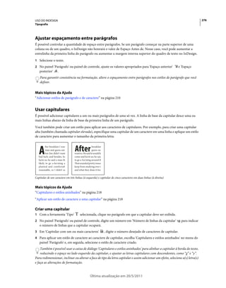 USO DO INDESIGN                                                                                                                            276
Tipografia




Ajustar espaçamento entre parágrafos
É possível controlar a quantidade de espaço entre parágrafos. Se um parágrafo começar na parte superior de uma
coluna ou de um quadro, o InDesign não honrará o valor de Espaço Antes de. Nesse caso, você pode aumentar a
entrelinha da primeira linha do parágrafo ou aumentar a margem interna superior do quadro de texto no InDesign.
1 Selecione o texto.
2 No painel 'Parágrafo' ou painel de controle, ajuste os valores apropriados para 'Espaço anterior'                       e 'Espaço
   posterior'         .
    Para garantir consistência na formatação, altere o espaçamento entre parágrafos nos estilos de parágrafo que você
    definir.


Mais tópicos da Ajuda
“Adicionar estilos de parágrafo e de caractere” na página 210


Usar capitulares
É possível adicionar capitulares a um ou mais parágrafos de uma só vez. A linha de base da capitular desce uma ou
mais linhas abaixo da linha de base da primeira linha de um parágrafo.
Você também pode criar um estilo para aplicar aos caracteres de capitulares. Por exemplo, para criar uma capitular
alta (também chamada capitular elevada), especifique uma capitular de um caractere em uma linha e aplique um estilo
de caractere para aumentar o tamanho da primeira letra.



   A                              After
          fter breakfast I wan                      breakfast
          man and guess out                         guess out
          but Jim didn’t want     want to. He said it would fe
   bad luck; and besides, he      come and ha'nt us; he said
   ha’nt us; he said a man th     to go a-ha'nting around th
   likely to go a-ha'nting a      That sounded pretty reaso
   planted and comfortab          keep from studying over i
   reasonable, so I didn’t sa     and what they done it for.


Capitular de um caractere em três linhas (à esquerda) e capitular de cinco caracteres em duas linhas (à direita)


Mais tópicos da Ajuda
“Capitulares e estilos aninhados” na página 218
“Aplicar um estilo de caractere a uma capitular” na página 218

Criar uma capitular
1 Com a ferramenta 'Tipo'              selecionada, clique no parágrafo em que a capitular deve ser exibida.
2 No painel 'Parágrafo' ou painel de controle, digite um número em 'Número de linhas da capitular'                          para indicar
   o número de linhas que a capitular ocupará.
3 Em 'Capitular com um ou mais caracteres'                       , digite o número desejado de caracteres de capitular.
4 Para aplicar um estilo de caractere ao caractere de capitular, escolha 'Capitulares e estilos aninhados' no menu do
   painel 'Parágrafo' e, em seguida, selecione o estilo de caractere criado.
    Também é possível usar a caixa de diálogo 'Capitulares e estilos aninhados' para alinhar a capitular à borda do texto,
    reduzindo o espaço no lado esquerdo da capitular, e ajustar as letras capitulares com descendentes, como “g” e “y”.
Para redimensionar, inclinar ou alterar a face de tipo da letra capitular e assim adicionar um efeito, selecione a(s) letra(s)
e faça as alterações de formatação.


                                                  Última atualização em 20/5/2011
 