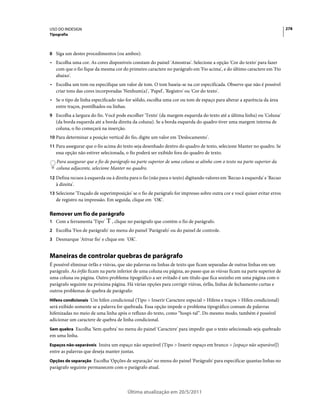 USO DO INDESIGN                                                                                                           278
Tipografia



8 Siga um destes procedimentos (ou ambos):
• Escolha uma cor. As cores disponíveis constam do painel 'Amostras'. Selecione a opção 'Cor do texto' para fazer
  com que o fio fique da mesma cor do primeiro caractere no parágrafo em 'Fio acima', e do último caractere em 'Fio
  abaixo'.
• Escolha um tom ou especifique um valor de tom. O tom baseia-se na cor especificada. Observe que não é possível
  criar tons das cores incorporadas 'Nenhum(a)', 'Papel', 'Registro' ou 'Cor do texto'.
• Se o tipo de linha especificado não for sólido, escolha uma cor ou tom de espaço para alterar a aparência da área
  entre traços, pontilhados ou linhas.
9 Escolha a largura do fio. Você pode escolher 'Texto' (da margem esquerda do texto até a última linha) ou 'Coluna'
   (da borda esquerda até a borda direita da coluna). Se a borda esquerda do quadro tiver uma margem interna de
   coluna, o fio começará na inserção.
10 Para determinar a posição vertical do fio, digite um valor em 'Deslocamento'.
11 Para assegurar que o fio acima do texto seja desenhado dentro do quadro de texto, selecione Manter no quadro. Se
   essa opção não estiver selecionada, o fio poderá ser exibido fora do quadro de texto.
   Para assegurar que o fio de parágrafo na parte superior de uma coluna se alinhe com o texto na parte superior da
   coluna adjacente, selecione Manter no quadro.
12 Defina recuos à esquerda ou à direita para o fio (não para o texto) digitando valores em 'Recuo à esquerda' e 'Recuo
   à direita'.
13 Selecione 'Traçado de superimposição' se o fio de parágrafo for impresso sobre outra cor e você quiser evitar erros
   de registro na impressão. Em seguida, clique em 'OK'.

Remover um fio de parágrafo
1 Com a ferramenta 'Tipo'       , clique no parágrafo que contém o fio de parágrafo.
2 Escolha 'Fios de parágrafo' no menu do painel 'Parágrafo' ou do painel de controle.
3 Desmarque 'Ativar fio' e clique em 'OK'.


Maneiras de controlar quebras de parágrafo
É possível eliminar órfãs e viúvas, que são palavras ou linhas de texto que ficam separadas de outras linhas em um
parágrafo. As órfãs ficam na parte inferior de uma coluna ou página, ao passo que as viúvas ficam na parte superior de
uma coluna ou página. Outro problema tipográfico a ser evitado é um título que fica sozinho em uma página com o
parágrafo seguinte na próxima página. Há várias opções para corrigir viúvas, órfãs, linhas de fechamento curtas e
outros problemas de quebra de parágrafo:
Hifens condicionais Um hífen condicional (Tipo > Inserir Caractere especial > Hifens e traços > Hífen condicional)
será exibido somente se a palavra for quebrada. Essa opção impede o problema tipográfico comum de palavras
hifenizadas no meio de uma linha após o refluxo do texto, como “hospi-tal”. Do mesmo modo, também é possível
adicionar um caractere de quebra de linha condicional.
Sem quebra Escolha 'Sem quebra' no menu do painel 'Caractere' para impedir que o texto selecionado seja quebrado
em uma linha.
Espaços não-separáveis Insira um espaço não separável (Tipo > Inserir espaço em branco > [espaço não separável])
entre as palavras que deseja manter juntas.
Opções de separação Escolha 'Opções de separação' no menu do painel 'Parágrafo' para especificar quantas linhas no
parágrafo seguinte permanecem com o parágrafo atual.



                                        Última atualização em 20/5/2011
 