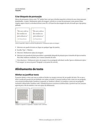 USO DO INDESIGN                                                                                                           280
Tipografia




Criar bloqueio de pontuação
Marcas de pontuação e letras como “W” podem fazer com que as bordas esquerda ou direita de uma coluna pareçam
desalinhadas. A opção 'Alinhamento óptico da margem' controla se os sinais de pontuação (como pontos finais,
vírgulas, aspas e traços) e as bordas de letras (como W e A) ficam fora das margens do texto, de modo que o tipo pareça
alinhado.




Antes (à esquerda) e depois (à direita) da aplicação de 'Alinhamento óptico da margem'


1 Selecione um quadro de texto ou clique em qualquer lugar da matéria.
2 Escolha 'Tipo' > 'Matéria'.
3 Selecione 'Alinhamento óptico da margem'.
4 Selecione um tamanho de fonte para definir a quantidade adequada de projeção para o tamanho do tipo na matéria.
    Para obter melhores resultados, use o mesmo tamanho do texto.
    Para desativar o 'Alinhamento óptico da margem' de um parágrafo individual, escolha 'Ignorar alinhamento óptico
    da margem' no menu do painel 'Parágrafo' ou do painel de controle.



Alinhamento de texto
Alinhar ou justificar texto
É possível alinhar o texto com uma ou ambas as bordas (ou margens internas) de um quadro de texto. Diz-se que o
texto é justificado quando ele está alinhado com ambas as bordas. É possível justificar todo o texto em um parágrafo,
com exceção da última linha ('Justificar à esquerda' ou 'Justificar à direita'), ou justificar o texto em um parágrafo
incluindo a última linha ('Justificar tudo'). Quando há poucos caracteres na última linha, é possível usar um caractere
especial para o fim da matéria e criar um espaço de alinhamento.




'Justificar à esquerda' (à esquerda) e 'Justificar tudo' (à direita)




                                                   Última atualização em 20/5/2011
 