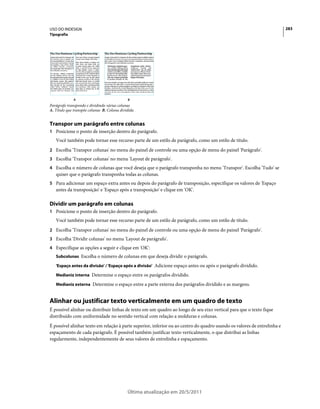 USO DO INDESIGN                                                                                                           283
Tipografia




              A                              B
Parágrafo transpondo e dividindo várias colunas
A. Título que transpõe colunas B. Coluna dividida


Transpor um parágrafo entre colunas
1 Posicione o ponto de inserção dentro do parágrafo.
   Você também pode tornar esse recurso parte de um estilo de parágrafo, como um estilo de título.
2 Escolha 'Transpor colunas' no menu do painel de controle ou uma opção de menu do painel 'Parágrafo'.
3 Escolha 'Transpor colunas' no menu 'Layout de parágrafo'.
4 Escolha o número de colunas que você deseja que o parágrafo transponha no menu 'Transpor'. Escolha 'Tudo' se
   quiser que o parágrafo transponha todas as colunas.
5 Para adicionar um espaço extra antes ou depois do parágrafo de transposição, especifique os valores de 'Espaço
   antes da transposição' e 'Espaço após a transposição' e clique em 'OK'.

Dividir um parágrafo em colunas
1 Posicione o ponto de inserção dentro do parágrafo.
   Você também pode tornar esse recurso parte de um estilo de parágrafo, como um estilo de título.
2 Escolha 'Transpor colunas' no menu do painel de controle ou uma opção de menu do painel 'Parágrafo'.
3 Escolha 'Dividir colunas' no menu 'Layout de parágrafo'.
4 Especifique as opções a seguir e clique em 'OK':
   Subcolunas Escolha o número de colunas em que deseja dividir o parágrafo.

   'Espaço antes da divisão' / 'Espaço após a divisão' Adicione espaço antes ou após o parágrafo dividido.

   Medianiz interna Determine o espaço entre os parágrafos dividido.

   Medianiz externa Determine o espaço entre a parte externa dos parágrafos dividido e as margens.


Alinhar ou justificar texto verticalmente em um quadro de texto
É possível alinhar ou distribuir linhas de texto em um quadro ao longo de seu eixo vertical para que o texto fique
distribuído com uniformidade no sentido vertical com relação a molduras e colunas.
É possível alinhar texto em relação à parte superior, inferior ou ao centro do quadro usando os valores de entrelinha e
espaçamento de cada parágrafo. É possível também justificar texto verticalmente, o que distribui as linhas
regularmente, independentemente de seus valores de entrelinha e espaçamento.




                                             Última atualização em 20/5/2011
 