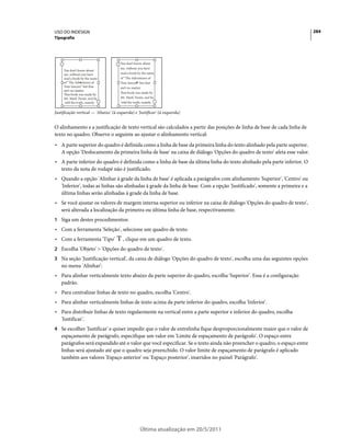 USO DO INDESIGN                                                                                                           284
Tipografia




                                      You don’t know about
                                      me, without you have
     You don’t know about
     me, without you have             read a book by the name
     read a book by the name          of “The Adventures of
     of “The Adventures of            Tom Sawyer,” but that
     Tom Sawyer,” but that            ain’t no matter.
     ain’t no matter.
                                      That book was made by
     That book was made by
     Mr. Mark Twain, and he           Mr. Mark Twain, and he
      told the truth, mainly.          told the truth, mainly.


Justificação vertical — 'Abaixo' (à esquerda) e 'Justificar' (à esquerda)


O alinhamento e a justificação de texto vertical são calculados a partir das posições de linha de base de cada linha de
texto no quadro. Observe o seguinte ao ajustar o alinhamento vertical:
• A parte superior do quadro é definida como a linha de base da primeira linha do texto alinhado pela parte superior.
  A opção 'Deslocamento da primeira linha de base' na caixa de diálogo 'Opções do quadro de texto' afeta esse valor.
• A parte inferior do quadro é definida como a linha de base da última linha do texto alinhado pela parte inferior. O
  texto da nota de rodapé não é justificado.
• Quando a opção 'Alinhar à grade da linha de base' é aplicada a parágrafos com alinhamento 'Superior', 'Centro' ou
  'Inferior', todas as linhas são alinhadas à grade da linha de base. Com a opção 'Justificado', somente a primeira e a
  última linhas serão alinhadas à grade da linha de base.
• Se você ajustar os valores de margem interna superior ou inferior na caixa de diálogo 'Opções do quadro de texto',
  será alterada a localização da primeira ou última linha de base, respectivamente.
1 Siga um destes procedimentos:
• Com a ferramenta 'Seleção', selecione um quadro de texto.
• Com a ferramenta 'Tipo'              , clique em um quadro de texto.
2 Escolha 'Objeto' > 'Opções do quadro de texto'.
3 Na seção 'Justificação vertical', da caixa de diálogo 'Opções do quadro de texto', escolha uma das seguintes opções
    no menu 'Alinhar':
• Para alinhar verticalmente texto abaixo da parte superior do quadro, escolha 'Superior'. Essa é a configuração
  padrão.
• Para centralizar linhas de texto no quadro, escolha 'Centro'.
• Para alinhar verticalmente linhas de texto acima da parte inferior do quadro, escolha 'Inferior'.
• Para distribuir linhas de texto regularmente na vertical entre a parte superior e inferior do quadro, escolha
  'Justificar'.
4 Se escolher 'Justificar' e quiser impedir que o valor de entrelinha fique desproporcionalmente maior que o valor de
    espaçamento de parágrafo, especifique um valor em 'Limite de espaçamento de parágrafo'. O espaço entre
    parágrafos será expandido até o valor que você especificar. Se o texto ainda não preencher o quadro, o espaço entre
    linhas será ajustado até que o quadro seja preenchido. O valor limite de espaçamento de parágrafo é aplicado
    também aos valores 'Espaço anterior' ou 'Espaço posterior', inseridos no painel 'Parágrafo'.




                                                   Última atualização em 20/5/2011
 