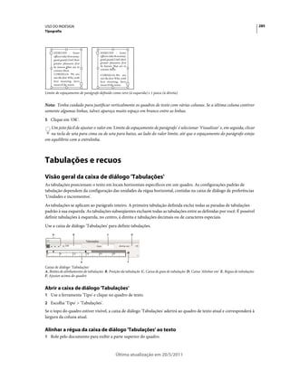 USO DO INDESIGN                                                                                                                             285
Tipografia




     EDMUND : Some                  EDMUND : Some
     officers take th m away:       officers take th m away:
     good guard,Until their         good guard,Until their
     greater pleasures first        greater pleasures first
     be known That are to           be known That are to
     censure them.                  censure them.
     CORDELIA: We are               CORDELIA:We are
     not the first Who, with        not the first Who, with
     best meaning, have             best meaning, have
     incurr’d the worst.            incurr’d the worst.

Limite de espaçamento de parágrafo definido como zero (à esquerda) e 1 paica (à direita)


Nota: Tenha cuidado para justificar verticalmente os quadros de texto com várias colunas. Se a última coluna contiver
somente algumas linhas, talvez apareça muito espaço em branco entre as linhas.
5 Clique em 'OK'.
   Um jeito fácil de ajustar o valor em 'Limite de espaçamento de parágrafo' é selecionar 'Visualizar' e, em seguida, clicar
   na tecla de seta para cima ou de seta para baixo, ao lado do valor limite, até que o espaçamento do parágrafo esteja
em equilíbrio com a entrelinha.



Tabulações e recuos
Visão geral da caixa de diálogo 'Tabulações'
As tabulações posicionam o texto em locais horizontais específicos em um quadro. As configurações padrão de
tabulação dependem da configuração das unidades da régua horizontal, contidas na caixa de diálogo de preferências
'Unidades e incrementos'.
As tabulações se aplicam ao parágrafo inteiro. A primeira tabulação definida exclui todas as paradas de tabulações
padrão à sua esquerda. As tabulações subseqüentes excluem todas as tabulações entre as definidas por você. É possível
definir tabulações à esquerda, no centro, à direita e tabulações decimais ou de caracteres especiais.
Use a caixa de diálogo 'Tabulações' para definir tabulações.
    A                 B                   C                        D




                                E                              F

Caixa de diálogo 'Tabulações'
A. Botões de alinhamento de tabulações B. Posição da tabulação C. Caixa de guia de tabulação D. Caixa 'Alinhar em' E. Régua de tabulações
F. Ajustar acima do quadro


Abrir a caixa de diálogo 'Tabulações'
1 Use a ferramenta 'Tipo' e clique no quadro de texto.
2 Escolha 'Tipo' > 'Tabulações'.
Se o topo do quadro estiver visível, a caixa de diálogo 'Tabulações' aderirá ao quadro de texto atual e corresponderá à
largura da coluna atual.

Alinhar a régua da caixa de diálogo 'Tabulações' ao texto
1 Role pelo documento para exibir a parte superior do quadro.



                                                  Última atualização em 20/5/2011
 