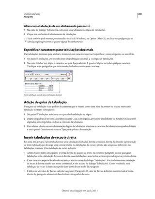 USO DO INDESIGN                                                                                                           288
Tipografia




Alterar uma tabulação de um alinhamento para outro
1 Na caixa de diálogo 'Tabulações', selecione uma tabulação na régua de tabulações.
2 Clique em um botão de alinhamento de tabulações.
   Você também pode manter pressionada a tecla Alt (Windows) ou Option (Mac OS) ao clicar na configuração de
   tabulação para percorrer as quatro opções de alinhamento.


Especificar caracteres para tabulações decimais
Use tabulações decimais para alinhar o texto com um caractere que você especificar, como um ponto ou um cifrão.
1 No painel Tabulações, crie ou selecione uma tabulação decimal        na régua de tabulações.
2 Na caixa Alinhar em, digite o caractere ao qual deseja alinhar. É possível digitar ou colar qualquer caractere.
   Verifique se os parágrafos que estão sendo alinhados contêm esse caractere.




Texto alinhado usando uma tabulação decimal


Adição de guias de tabulação
Uma guia de tabulação é um padrão de carateres que se repete, como uma série de pontos ou traços, entre uma
tabulação e o texto subseqüente.
1 No painel Tabulações, selecione uma parada de tabulação na régua.
2 Digite um padrão de até oito caracteres na caixa Guia e, em seguida, pressione a tecla Enter ou Return. Os caracteres
   digitados serão repetidos em toda a extensão da tabulação.
3 Para alterar a fonte ou outra formatação da guia de tabulação, selecione o caractere de tabulação no quadro de texto
   e use o painel Caractere ou o menu Tipo para aplicar a formatação.


Inserir tabulações de recuo à direita
Em uma única etapa, é possível adicionar uma tabulação alinhada à direita ao recuo à direita, facilitando a preparação
de texto tabulado que abrange uma coluna inteira. As tabulações de recuo à direita são um pouco diferentes das
tabulações normais. Uma tabulação de recuo à direita:
• Alinha todo o texto subseqüente à borda direita do quadro de texto. Se o mesmo parágrafo incluir quaisquer
  tabulações após a tabulação de recuo à direita, essas tabulações e seus textos serão empurrados para a próxima linha.
• É um caractere especial localizado no texto, e não na caixa de diálogo 'Tabulações'. Você adiciona uma tabulação
  de recuo à direita usando um menu contextual, e não a caixa de diálogo 'Tabulações'. Como resultado, uma
  tabulação de recuo à direita não pode fazer parte de um estilo de parágrafo.
• É diferente do valor de 'Recuo à direita' no painel 'Parágrafo'. O valor de 'Recuo à direita' mantém toda a borda
  direita do parágrafo afastada da borda direita do quadro de texto.




                                              Última atualização em 20/5/2011
 