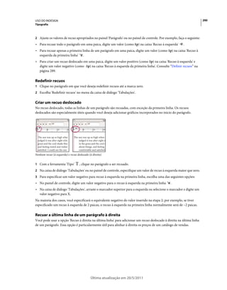 USO DO INDESIGN                                                                                                          290
Tipografia



2 Ajuste os valores de recuo apropriados no painel 'Parágrafo' ou no painel de controle. Por exemplo, faça o seguinte:
• Para recuar todo o parágrafo em uma paica, digite um valor (como 1p) na caixa 'Recuo à esquerda'        .
• Para recuar apenas a primeira linha de um parágrafo em uma paica, digite um valor (como 1p) na caixa 'Recuo à
  esquerda da primeira linha' .
• Para criar um recuo deslocado em uma paica, digite um valor positivo (como 1p) na caixa 'Recuo à esquerda' e
  digite um valor negativo (como -1p) na caixa 'Recuo à esquerda da primeira linha'. Consulte “Definir recuos” na
  página 289.

Redefinir recuos
1 Clique no parágrafo em que você deseja redefinir recuos até a marca zero.
2 Escolha 'Redefinir recuos' no menu da caixa de diálogo 'Tabulações'.


Criar um recuo deslocado
No recuo deslocado, todas as linhas de um parágrafo são recuadas, com exceção da primeira linha. Os recuos
deslocados são especialmente úteis quando você deseja adicionar gráficos incorporados no início do parágrafo.




Nenhum recuo (à esquerda) e recuo deslocado (à direita)


1 Com a ferramenta 'Tipo'           , clique no parágrafo a ser recuado.
2 Na caixa de diálogo 'Tabulações' ou no painel de controle, especifique um valor de recuo à esquerda maior que zero.
3 Para especificar um valor negativo para recuo à esquerda na primeira linha, escolha uma das seguintes opções:
• No painel de controle, digite um valor negativo para o recuo à esquerda na primeira linha      .
• Na caixa de diálogo 'Tabulações', arraste o marcador superior para a esquerda ou selecione o marcador e digite um
  valor negativo para X.
Na maioria dos casos, você especificará o equivalente negativo do valor inserido na etapa 2; por exemplo, se tiver
especificado um recuo à esquerda de 2 paicas, o recuo à esquerda na primeira linha normalmente será de –2 paicas.

Recuar a última linha de um parágrafo à direita
Você pode usar a opção 'Recuo à direita na última linha' para adicionar um recuo deslocado à direita na última linha
de um parágrafo. Essa opção é particularmente útil para alinhar à direita os preços de um catálogo de vendas.




                                             Última atualização em 20/5/2011
 