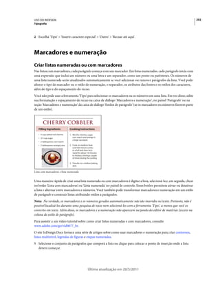 USO DO INDESIGN                                                                                                          292
Tipografia



2 Escolha 'Tipo' > 'Inserir caractere especial' > 'Outro' > 'Recuar até aqui'.




Marcadores e numeração
Criar listas numeradas ou com marcadores
Nas listas com marcadores, cada parágrafo começa com um marcador. Em listas numeradas, cada parágrafo inicia com
uma expressão que inclui um número ou uma letra e um separador, como um ponto ou parênteses. Os números de
uma lista numerada serão atualizados automaticamente se você adicionar ou remover parágrafos da lista. Você pode
alterar o tipo de marcador ou o estilo de numeração, o separador, os atributos das fontes e os estilos dos caracteres,
além do tipo e do espaçamento do recuo.
Você não pode usar a ferramenta 'Tipo' para selecionar os marcadores ou os números em uma lista. Em vez disso, edite
sua formatação e espaçamento de recuo na caixa de diálogo 'Marcadores e numeração', no painel 'Parágrafo' ou na
seção 'Marcadores e numeração' da caixa de diálogo 'Estilos de parágrafo' (se os marcadores ou números fizerem parte
de um estilo).




   Filling Ingredients            Cooking Instructions

   • 4 cups pitted red cherries   1. Mix the cherries, sugar,
   • 2/3 cup sugar                   corn starch and orange in
                                     a large saucepan.
   • 2 tablespoons corn starch
   • 2 tablespoons orange juice   2. Cook on medium heat
                                     until the mixure comes
                                     to a full boil, then let it
                                     stand for about 10 minutes
                                     to thicken, stirring a couple
                                     of times during the cooling.

                                  3. Transfer to a shallow baking
                                     dish.

Lista com marcadores e lista numerada


Uma maneira rápida de criar uma lista numerada ou com marcadores é digitar a lista, selecioná-la e, em seguida, clicar
no botão 'Lista com marcadores' ou 'Lista numerada' no painel de controle. Esses botões permitem ativar ou desativar
a lista e alternar entre marcadores e números. Você também pode transformar marcadores e numeração em um estilo
de parágrafo e construir listas atribuindo estilos a parágrafos.
Nota: Na verdade, os marcadores e os números gerados automaticamente não são inseridos no texto. Portanto, não é
possível localizá-los durante uma pesquisa de texto nem selecioná-los com a ferramenta 'Tipo', a menos que você os
converta em texto. Além disso, os marcadores e a numeração não aparecem na janela do editor de matérias (exceto na
coluna de estilo de parágrafo).
Para assistir a um vídeo tutorial sobre como criar listas numeradas e com marcadores, consulte
www.adobe.com/go/vid0077_br.
O site InDesign Docs fornece uma série de artigos sobre como usar marcadores e numeração para criar contornos,
listas multinível, legendas de figuras e etapas numeradas.
1 Selecione o conjunto de parágrafos que comporá a lista ou clique para colocar o ponto de inserção onde a lista
   deverá começar.




                                                      Última atualização em 20/5/2011
 