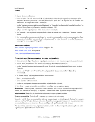 USO DO INDESIGN                                                                                                           293
Tipografia



2 Siga um destes procedimentos:
• Clique no botão 'Lista com marcadores'      ou no botão 'Lista numerada'  no painel de controle (no modo
  'Parágrafo'). Mantenha pressionada a tecla Alt (Windows) ou Option (Mac OS) enquanto clica em um botão para
  exibir a caixa de diálogo 'Marcadores e numeração'.
• Escolha 'Marcadores e numeração' no painel 'Parágrafo' ou 'Comando'. Em 'Tipo de lista', escolha 'Marcadores' ou
  'Números'. Especifique as configurações desejadas e clique em 'OK'.
• Aplique um estilo de parágrafo que inclua marcadores ou numeração.
3 Para continuar a lista no próximo parágrafo, mova o ponto de inserção para o fim da lista e pressione Enter ou
   Return.
4 Para terminar a lista (ou o segmento de lista, se for necessário continuar a lista posteriormente na matéria), clique
   novamente no botão 'Lista com marcadores' ou 'Lista numerada' no painel de controle ou escolha 'Marcadores e
   numeração' no menu do painel 'Parágrafo'.


Mais tópicos da Ajuda
“Criar um estilo de parágrafo para listas corridas” na página 298
“Criar listas de vários níveis” na página 298
Vídeo Listas numeradas e com marcadores


Formatar uma lista numerada ou com marcadores
1 Com a ferramenta 'Tipo'       , selecione os parágrafos numerados ou com marcadores que você deseja reformatar.
2 Siga um destes procedimentos para abrir a caixa de diálogo 'Marcadores e numeração':
• Escolha 'Marcadores e numeração' no menu do painel de controle (no modo 'Parágrafo') ou no menu do painel
  'Parágrafo'.
• Pressione Alt (Windows) ou Option (Mac OS) e clique no botão 'Lista com marcadores'            ou 'Lista
  numerada'      .
3 Na caixa de diálogo 'Marcadores e numeração', faça o seguinte:
• Altere o caractere de marcador.
• Altere as opções de lista numerada.
• Escolha um estilo para os números ou marcadores na lista 'Estilo de caractere'.
4 Para alterar a posição do marcador ou do número, especifique uma das seguintes opções:
'Alinhamento' Alinha à esquerda, centraliza ou alinha à direita os marcadores ou os números no espaço horizontal
alocado para números. (Se esse espaço for pequeno, a diferença entre as três opções será insignificante.)
'Recuo à esquerda' Especifica até que ponto as linhas após a primeira linha são recuadas.

'Recuo na primeira linha' Controla onde o marcador ou o número está posicionado.

Aumente o valor de Recuo na primeira linha, se desejar que a pontuação em listas longas seja alinhada. Por exemplo,
se desejar que "9." e "10." sejam alinhados pelo ponto, altere Alinhamento para direita e aumente gradualmente o recuo
na primeira linha até que os números se alinhem (certifique-se de que Visualização esteja ativada).
Para criar o efeito de recuo suspenso, especifique um valor positivo em Recuo à esquerda de (como 2p0) e um valor
negativo (como -2p0) em Recuo na primeira linha.




                                        Última atualização em 20/5/2011
 