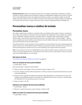 USO DO INDESIGN                                                                                                          24
Área de trabalho



Desenho da tela ativa Selecione uma opção para determinar se a imagem é redesenhada à medida que um objeto é
arrastado. Se a opção 'Imediato' estiver selecionada, a imagem será redesenhada à medida que você arrastar. Se a opção
'Nunca' estiver selecionada, arrastar uma imagem moverá apenas o quadro e, em seguida, a imagem será movida
quando você soltar o botão do mouse. Se a opção 'Com atraso' estiver selecionada, a imagem apenas será redesenhada
se você pausar antes de arrastar. A opção 'Com atraso' oferece o mesmo comportamento que no InDesign CS4.



Personalizar menus e atalhos de teclado
Personalizar menus
Para reduzir a aglomeração e enfatizar os comandos usados com freqüência, basta ocultar e colorir os comandos de
menu. Observe que, quando os comandos de menu são ocultados, eles simplesmente não são exibidos, mas nenhum
recurso é desativado. A qualquer momento, você poderá exibir os comandos ocultos, selecionando o comando
'Mostrar todos os itens de menu' na parte inferior de um menu, ou escolher 'Janela' > 'Área de trabalho' > 'Mostrar
menus completos' para mostrar todos os menus referentes à área de trabalho selecionada. Você também pode incluir
menus personalizados em áreas de trabalho salvas.
É possível personalizar o menu principal, os menus contextuais e os menus de painel. Os menus contextuais aparecem
quando você clica com o botão direito do mouse (Windows) ou pressiona Control e clica (Mac OS) em uma área. Os
menus de painel aparecem quando você clica no ícone localizado na parte superior direita de um painel.
Nota: Se você selecionar uma área de trabalho diferente, por exemplo, 'Introdução', alguns comandos de menu estarão
ocultos. Para exibir comandos de menu, escolha 'Mostrar todos os itens de menu' na parte inferior do menu ou selecione
uma área de trabalho diferente, como 'Avançado'.


Mais tópicos da Ajuda
“Salvamento de uma área de trabalho personalizada” na página 19

Criar um conjunto de menus personalizado
1 Escolha Editar > Menus.
Não é possível editar o conjunto de menus padrão.
2 Clique em 'Salvar como', digite o nome do conjunto de menus e clique em 'OK'.
3 No menu 'Categoria', selecione 'Menus do aplicativo' ou 'Menus contextuais e de painel' para determinar os menus
   a serem personalizados.
4 Clique nas setas à esquerda das categorias de menu para exibir subcategorias ou comandos de menu. Para cada
   comando ser personalizado, clique no ícone de olho em 'Visibilidade' para mostrar ou ocultar o comando; clique
   em 'Nenhum(a)' em 'Cor' para selecionar uma cor no menu.
5 Clique em 'Salvar' e em 'OK'.


Selecionar um conjunto de menus personalizado
1 Escolha Editar > Menus.
2 Selecione o conjunto de menus no menu 'Conjunto' e clique em 'OK'.


Editar ou excluir um conjunto de menus personalizado
1 Escolha Editar > Menus.



                                       Última atualização em 20/5/2011
 