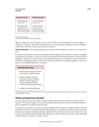 USO DO INDESIGN                                                                                                                                   294
Tipografia




 Cooking Instructions               Cooking Instructions

 1. Mix the cherries, sugar,        1. Mix the cherries, sugar,
    corn starch and orange in       corn starch and orange in
    a large saucepan.               a large saucepan.

 2. Cook on medium heat             2. Cook on medium heat
    until the mixure comes          until the mixure comes
    to a full boil, then let it     to a full boil, then let it
    stand for about 10 minutes      stand for about 10 minutes
    to thicken, stirring a couple   to thicken, stirring a couple
    of times during the cooling.    of times during the cooling.


                A                                 B
Configurações de posição
A. Recuo deslocado B. Lista alinhada à esquerda


Nota: As configurações 'Recuo à esquerda', 'Recuo na primeira linha' e 'Posição da tabulação' na caixa de diálogo
'Marcadores e numeração' são atributos de parágrafo. Por isso, a alteração dessas configurações no painel 'Parágrafo'
também altera os formatos de listas numeradas e com marcadores.
'Posição da tabulação' Ativa a posição da guia para criar espaço entre o marcador ou o número e o início do item de
lista.
Por padrão, os marcadores e os números herdam parte de sua formatação de texto do primeiro caractere no parágrafo
ao qual foram acrescentados. Se o primeiro caractere de um parágrafo for diferente dos primeiros caracteres de outros
parágrafos, o marcador ou o número poderá ter uma aparência inconsistente em relação aos outros itens da lista. Se
essa não for a formatação desejada, crie um estilo de caractere para números ou marcadores e aplique-o à sua lista por
meio da caixa de diálogo 'Marcadores e numeração'.


    Cooking Instructions

    1. Mix the cherries, sugar, corn starch
       and orange in a large saucepan.

    2. Cook on medium heat until
       the mixure comes to a full boil,
       then let it stand for about 10
       minutes to thicken, stirring a
       couple of times during the cooling.

    3. Transfer to a shallow baking dish.

Se for aplicado itálico na primeira palavra da etapa 3, a numeração também ficará em itálico, a menos que você crie um estilo de caractere para
números e aplique-o à lista.


Alterar caracteres de marcador
Se você não quiser usar um dos marcadores existentes, poderá adicionar outros marcadores à grade 'Caractere do
marcador'. Um marcador disponível em uma fonte poderá não estar disponível em outra. Você poderá escolher se a
fonte será lembrada com cada marcador adicionado.
Se quiser usar um marcador encontrado em uma fonte específica (como o ponteiro de Dingbats), defina o marcador
para lembrar essa fonte. Se você estiver usando um marcador básico, é aconselhável não lembrar a fonte, pois a maioria
das fontes tem sua própria versão desse marcador. Dependendo de você selecionar ou não a opção 'Lembrar fonte com
marcador', um marcador adicionado poderá fazer referência a um valor Unicode, bem como a um estilo e uma família
de fontes específicos, ou apenas a um valor Unicode.


                                                      Última atualização em 20/5/2011
 