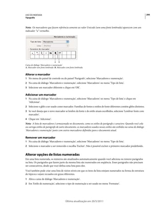 USO DO INDESIGN                                                                                                            295
Tipografia



Nota: Os marcadores que fazem referência somente ao valor Unicode (sem uma fonte lembrada) aparecem com um
indicador “u” vermelho.




                               A   B
Caixa de diálogo 'Marcadores e numeração'
A. Marcador sem fonte lembrada B. Marcador com fonte lembrada


Alterar o marcador
1 No menu do painel de controle ou do painel 'Parágrafo', selecione 'Marcadores e numeração'.
2 Na caixa de diálogo 'Marcadores e numeração', selecione 'Marcadores' no menu 'Tipo de lista'.
3 Selecione um marcador diferente e clique em 'OK'.


Adicionar um marcador
1 Na caixa de diálogo 'Marcadores e numeração', selecione 'Marcadores' no menu 'Tipo de lista' e clique em
   'Adicionar'.
2 Selecione o glifo a ser usado como marcador. Famílias de fontes e estilos de fonte diferentes contêm glifos distintos.
3 Se você deseja que o novo marcador se lembre da fonte e do estilo atuais escolhidos, selecione 'Lembrar fonte com
   marcador'.
4 Clique em 'Adicionar'.
Nota: A lista de marcadores é armazenada no documento, como os estilos de parágrafo e caractere. Quando você cola
ou carrega estilos de parágrafo de outro documento, os marcadores usados nesses estilos são exibidos na caixa de diálogo
'Marcadores e numeração' junto com outros marcadores definidos para o documento atual.

Remover um marcador
1 Na caixa de diálogo 'Marcadores e numeração', selecione 'Marcadores' no menu 'Tipo de lista'.
2 Selecione o marcador a ser removido e escolha 'Excluir'. Não é possível excluir o primeiro marcador predefinido.


Alterar opções de listas numeradas
Em uma lista numerada, os números são atualizados automaticamente quando você adiciona ou remove parágrafos
na lista. Os parágrafos que fazem parte da mesma lista são numerados em seqüência. Esses parágrafos não precisam
ser consecutivos, desde que você defina uma lista para eles.
Você também pode criar uma lista de vários níveis em que os itens da lista estejam numerados na forma de estrutura
de tópicos e sejam recuados em graus diferentes.
1 Abra a caixa de diálogo 'Marcadores e numeração'.
2 Em 'Estilo de numeração', selecione o tipo de numeração a ser usado no menu 'Formatar'.




                                          Última atualização em 20/5/2011
 
