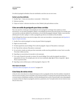 USO DO INDESIGN                                                                                                           298
Tipografia



Os estilos de parágrafo atribuídos à lista são reatribuídos a essa lista com seu novo nome.

Excluir uma lista definida
1 Escolha 'Tipo' > 'Listas com marcadores e numeradas' > 'Definir listas'.
2 Selecione uma lista.
3 Clique em 'Excluir' e selecione outra lista ou a lista '[Padrão]' pela qual substituir sua lista.


Criar um estilo de parágrafo para listas corridas
Para criar uma lista corrida (que é interrompida por outros parágrafos ou abrange várias matérias ou vários
documentos), crie um estilo de parágrafo e aplique-o aos parágrafos que devem fazer parte da lista. Por exemplo, para
criar uma lista corrida das tabelas do seu documento, crie um estilo de parágrafo chamado 'Tabelas', torne uma lista
definida parte do estilo e aplique-o a todos os parágrafos que devem ser incluídos na lista de tabelas.
O site InDesign Docs fornece uma série de artigos sobre como usar marcadores e numeração para criar legendas de
figuras e etapas numeradas.
1 Escolha 'Novo estilo de parágrafo' no menu do painel 'Estilos de parágrafo'.
2 Digite um nome de estilo.
3 No lado esquerdo da caixa de diálogo 'Novo estilo de parágrafo', clique em 'Marcadores e numeração'.
4 Em 'Tipo de lista', selecione 'Marcadores e numeração'.
5 Se você estiver criando um estilo para listas numeradas, escolha uma lista predefinida no menu 'Lista' ou escolha
   'Nova lista' e defina uma lista.
6 Especifique as características do marcador ou da numeração.
7 Use a seção 'Posição do marcador ou número' da caixa de diálogo 'Novo estilo de parágrafo' para alterar o
   espaçamento do recuo. Por exemplo, para criar um recuo escalonado, digite 2p em 'Recuo à esquerda' e -2p em
   'Recuo na primeira linha'.
8 Especifique outros atributos para o estilo de parágrafo e clique em 'OK'.


Mais tópicos da Ajuda
“Adicionar estilos de parágrafo e de caractere” na página 210


Criar listas de vários níveis
A lista de vários níveis descreve as relações hierárquicas entre os parágrafos da lista. Essa lista também é chamada de
lista de estrutura de tópicos, pois se assemelha a uma estrutura de tópicos. O esquema de numeração da lista (bem como
os recuos) mostra a classificação e também o nível de subordinação entre os itens. É possível saber como cada parágrafo
se encaixa na lista em relação aos parágrafos anteriores e posteriores a ele. Você pode incluir até nove níveis em uma
lista de vários níveis.




                                         Última atualização em 20/5/2011
 
