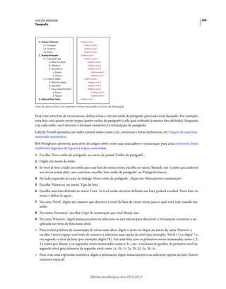 USO DO INDESIGN                                                                                                              299
Tipografia




Lista de vários níveis com números e letras marcando os níveis da hierarquia


Para criar uma lista de vários níveis, defina a lista e crie um estilo de parágrafo para cada nível desejado. Por exemplo,
uma lista com quatro níveis requer quatro estilos de parágrafo (cada qual atribuído à mesma lista definida). Enquanto
cria cada estilo, você descreve o formato numérico e a formatação de parágrafo.
Gabriel Powell apresenta um vídeo tutorial sobre como criar contornos e listas multiníveis, em Criação de uma lista
numerada automática.
Bob Bringhurst apresenta uma série de artigos sobre como usar marcadores e numeração para criar contornos, listas
multinível, legendas de figuras e etapas numeradas.
1 Escolha 'Novo estilo de parágrafo' no menu do painel 'Estilos de parágrafo'.
2 Digite um nome de estilo.
3 Se você já tiver criado um estilo para sua lista de vários níveis, escolha no menu 'Baseado em' o estilo que atribuirá
   aos níveis acima dele; caso contrário, escolha 'Sem estilo de parágrafo' ou 'Parágrafo básico'.
4 No lado esquerdo da caixa de diálogo 'Novo estilo de parágrafo', clique em 'Marcadores e numeração'..
5 Escolha 'Números' no menu 'Tipo de lista'.
6 Escolha uma lista definida no menu 'Lista'. Se você ainda não tiver definido sua lista, poderá escolher 'Nova lista' no
   menu e defini-la agora..
7 Na caixa 'Nível', digite um número que descreva o nível da lista de vários níveis para o qual você está criando um
   estilo.
8 No menu 'Formatar', escolha o tipo de numeração que você deseja usar.
9 Na caixa 'Número', digite metacaracteres ou selecione-os nos menus para descrever a formatação numérica a ser
   aplicada aos itens de lista nesse nível.
• Para incluir prefixos de numeração de níveis mais altos, digite o texto ou clique no início da caixa 'Número' e
  escolha 'Inserir espaço reservado de número' e selecione uma opção de nível (por exemplo, 'Nível 1') ou digite ^ e,
  em seguida, o nível da lista (por exemplo, digite ^1). Em uma lista com os primeiros níveis numerados como 1, 2,
  3 e assim por diante, e os segundos níveis numerados como a, b, c etc., a inclusão do prefixo de primeiro nível no
  segundo nível gera números de segundo nível como 1a, 1b, 1c; 2a, 2b, 2c; 3a, 3b, 3c..
• Para criar uma expressão numérica, digite a pontuação, digite metacaracteres ou selecione opções na lista 'Inserir
  caractere especial'.




                                              Última atualização em 20/5/2011
 