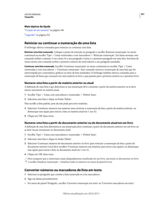 USO DO INDESIGN                                                                                                       301
Tipografia




Mais tópicos da Ajuda
“Criação de um sumário” na página 340
“Legendas” na página 252


Reiniciar ou continuar a numeração de uma lista
O InDesign oferece comandos para reiniciar ou continuar uma lista:
Reiniciar uma lista numerada Coloque o ponto de inserção no parágrafo e escolha 'Reiniciar numeração' no menu
contextual ou escolha 'Tipo' > 'Listas numeradas e com marcadores' > 'Reiniciar numeração'. Em listas normais, esse
comando atribui o número 1 (ou a letra A) a um parágrafo e torna-o o primeiro parágrafo em uma lista. Em listas de
vários níveis, esse comando atribui o primeiro número de nível inferior a um parágrafo aninhado.
Continuar uma lista numerada Escolha 'Continuar numeração' no menu contextual ou escolha 'Tipo' > 'Listas
numeradas e com marcadores' > 'Continuar numeração'. Esse comando reinicia a numeração de uma lista que foi
interrompida por comentários, gráficos ou itens de lista aninhados. O InDesign também oferece comandos para a
numeração de listas que começam em uma matéria ou livro e que passam para a próxima matéria ou o próximo livro.

Numerar uma lista a partir da matéria anterior ou atual
A definição de uma lista é que determina se sua numeração deve continuar a partir da matéria anterior ou se deve
iniciar novamente na matéria atual.
1 Escolha 'Tipo' > 'Listas com marcadores e numeradas' > 'Definir listas'.
2 Selecione uma lista e clique no botão 'Editar'.
Não escolha a lista padrão, pois ela não pode percorrer matérias.
3 Selecione 'Continuar números nas matérias' para reiniciar a numeração da lista a partir da matéria anterior, ou
   desmarque essa opção para iniciar a lista na matéria atual em 1 (ou A).
4 Clique em 'OK' duas vezes.


Numerar uma lista a partir do documento anterior ou do documento atual em um livro
A definição de uma lista determina se sua numeração deve continuar a partir do documento anterior em um livro ou
se deve iniciar novamente no documento atual.
1 Escolha 'Tipo' > 'Listas com marcadores e numeradas' > 'Definir listas'.
2 Selecione uma lista e clique no botão 'Editar'.
3 Selecione 'Continuar números do documento anterior no livro' para reiniciar a numeração da lista a partir do
   documento anterior (você deve escolher 'Continuar números nas matérias' para ativar essa opção), ou desmarque
   essa opção para iniciar a lista no documento atual em 1 (ou A).
4 Clique em 'OK' duas vezes.
   Para assegurar que a numeração esteja adequadamente atualizada em um livro, sincronize os documentos no livro
   e escolha Atualizar numeração > Atualizar todos os números no menu do painel Livros.


Converter números ou marcadores de lista em texto
1 Selecione os parágrafos que contêm a lista numerada ou com marcadores.
2 Siga um destes procedimentos:
• No menu do painel 'Parágrafo', escolha 'Converter numeração em texto' ou 'Converter marcadores em texto'.



                                       Última atualização em 20/5/2011
 