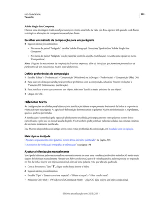 USO DO INDESIGN                                                                                                           303
Tipografia



Adobe Single-line Composer
Oferece uma abordagem tradicional para compor o texto uma linha de cada vez. Essa opção é útil quando você deseja
restringir as alterações de composição nas edições finais.

Escolher um método de composição para um parágrafo
❖ Siga um destes procedimentos:

   • No menu do painel 'Parágrafo', escolha 'Adobe Paragraph Composer' (padrão) ou 'Adobe Single-line
     Composer'.
   • No menu do painel 'Parágrafo' ou do painel de controle, escolha 'Justificação' e escolha uma opção no menu
     'Compositora'.
Nota: Plug-ins de mecanismos de composição de outras empresas, além de interfaces que permitem personalizar os
parâmetros de um mecanismo, podem estar disponíveis.

Definir preferências de composição
1 Escolha 'Editar' > 'Preferências' > 'Composição' (Windows) ou InDesign > 'Preferências' > 'Composição' (Mac OS).
2 Para usar um destaque na tela para identificar problemas com a composição, selecione 'Manter violações' e
   'Violações HJ' (hifenização e justificação).
3 Para justificar o texto que contorna um objeto, selecione 'Justificar texto próximo de um objeto'.
4 Clique em 'OK'.


Hifenizar texto
As configurações escolhidas para hifenização e justificação afetam o espaçamento horizontal de linhas e a aparência
estética do tipo nas páginas. As opções de hifenização determinam se as palavras podem ser hifenizadas e, se puderem,
quais as quebras permitidas.
A justificação é controlada pela opção de alinhamento escolhida, pelo espaçamento entre palavras e entre letras
especificado, e pelo uso ou não de escala de glifo. Você também pode justificar palavras isoladas nas colunas estreitas
de um texto totalmente justificado.
Eda Warren disponibiliza um artigo sobre como evitar problemas de composição, em Cuidado com os espaços.


Mais tópicos da Ajuda
“Ajustar o espaçamento entre palavras e entre letras em texto justificado” na página 305
“Dicionários de verificação ortográfica e hifenização” na página 194

Ajustar a hifenização manualmente
Você pode hifenizar palavras manual ou automaticamente ou usar uma combinação dos dois métodos. O modo mais
seguro de hifenizar manualmente é inserir um hífen condicional, que só é visível quando a palavra precisa ser separada
no fim da linha. Inserir um hífen condicional antes de uma palavra evita que ela seja quebrada.
1 Com a ferramenta 'Tipo'       , clique onde deseja inserir o hífen.
2 Siga um destes procedimentos:
• Escolha 'Tipo' > 'Inserir caractere especial' > 'Hifens e traços' > 'Hífen condicional'.
• Pressione Ctrl+Shift+- (Windows) ou Command+Shift+- (Mac OS) para inserir um hífen condicional.




                                         Última atualização em 20/5/2011
 