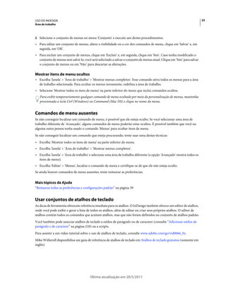 USO DO INDESIGN                                                                                                          25
Área de trabalho



2 Selecione o conjunto de menus no menu 'Conjunto' e execute um destes procedimentos:
• Para editar um conjunto de menus, altere a visibilidade ou a cor dos comandos de menu, clique em 'Salvar' e, em
  seguida, em 'OK'.
• Para excluir um conjunto de menus, clique em 'Excluir' e, em seguida, clique em 'Sim'. Caso tenha modificado o
  conjunto de menus sem salvá-lo, você será solicitado a salvar o conjunto de menus atual. Clique em ‘Sim’ para salvar
  o conjunto de menus ou em 'Não’ para descartar as alterações.

Mostrar itens de menu ocultos
• Escolha 'Janela' > 'Área de trabalho' > 'Mostrar menus completos'. Esse comando ativa todos os menus para a área
  de trabalho selecionada. Para ocultar os menus novamente, redefina a área de trabalho.
• Selecione 'Mostrar todos os itens de menu' na parte inferior do menu que inclui comandos ocultos.
   Para exibir temporariamente qualquer comando de menu ocultado por meio da personalização de menus, mantenha
   pressionada a tecla Ctrl (Windows) ou Command (Mac OS) e clique no nome do menu.


Comandos de menu ausentes
Se não conseguir localizar um comando de menu, é possível que ele esteja oculto. Se você selecionar uma área de
trabalho diferente de 'Avançado', alguns comandos de menu poderão estar ocultos. É possível também que você ou
alguma outra pessoa tenha usado o comando 'Menus' para ocultar itens de menu.
Se não conseguir localizar um comando que esteja procurando, tente usar uma destas técnicas:
• Escolha 'Mostrar todos os itens de menu' na parte inferior do menu.
• Escolha 'Janela' > 'Área de trabalho' > 'Mostrar menus completos'.
• Escolha 'Janela' > 'Área de trabalho' e selecione uma área de trabalho diferente (a opção 'Avançado' mostra todos os
  itens de menu).
• Escolha 'Editar' > 'Menus', localize o comando de menu e certifique-se de que ele não esteja oculto.
Se ainda houver comandos de menu ausentes, tente restaurar as preferências.


Mais tópicos da Ajuda
“Restaurar todas as preferências e configurações padrão” na página 39


Usar conjuntos de atalhos de teclado
As dicas de ferramenta oferecem referência imediata para os atalhos. O InDesign também oferece um editor de atalhos,
onde você pode exibir e gerar a lista de todos os atalhos, além de editar ou criar seus próprios atalhos. O editor de
atalhos contém todos os comandos que aceitam atalhos, mas que não foram definidos no conjunto de atalhos padrão.
Você também pode associar atalhos de teclado a estilos de parágrafo ou de caractere (consulte “Adicionar estilos de
parágrafo e de caractere” na página 210) ou a scripts.
Para assistir a um vídeo tutorial sobre o uso de atalhos de teclado, consulte www.adobe.com/go/vid0066_br.
Mike Witherell disponibiliza um guia de referência de atalhos de teclado em Atalhos de teclado gratuitos (somente em
inglês).




                                       Última atualização em 20/5/2011
 