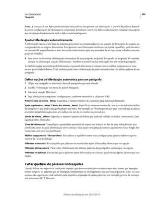 USO DO INDESIGN                                                                                                            304
Tipografia



Nota: A inserção de um hífen condicional em uma palavra não garante sua hifenização. A quebra da palavra depende
de outras configurações de hifenização e composição. Entretanto, inserir um hífen condicional em uma palavra assegura
que ela seja quebrada somente onde o hífen condicional aparece.

Ajustar hifenização automaticamente
A hifenização baseia-se em listas de palavras que podem ser armazenadas em um arquivo de dicionário do usuário, no
computador ou no próprio documento. Para garantir uma hifenização uniforme, você pode especificar qual lista deve
ser consultada, especialmente se você for enviar o documento para um prestador de serviços ou se trabalhar com um
grupo de trabalho.
❖ Para ativar ou desativar a hifenização automática de um parágrafo, no painel 'Parágrafo' ou no painel de controle,
   marque ou desmarque a opção 'Hifenização'. Também é possível incluir esta opção em um estilo de parágrafo.
Ao definir opções automáticas de hifenização, é possível determinar a relação entre o melhor espaçamento e uma
menor quantidade de hifens. Você também pode evitar a hifenização de palavras maiúsculas e da última palavra de um
parágrafo.

Definir opções de hifenização automática para um parágrafo
1 Clique em parágrafo ou selecione a faixa de parágrafos que será afetada.
2 Escolha 'Hifenização' no menu do painel 'Parágrafo'.
3 Selecione a opção 'Hifenizar'.
4 Faça alterações nas seguintes configurações, conforme necessário, e clique em 'OK':
'Palavras com ao menos _ letras' Especifica o número mínimo de caracteres para palavras hifenizadas.

'Após as primeiras _ letras' / 'Antes das últimas _ letras' Especifica o número mínimo de caracteres no início ou no fim
de uma palavra que pode estar quebrada por um hífen. Por exemplo, se 3 fosse especificado para esses valores, a palavra
aromático seria hifenizada como aro-mático, em vez de ar-omático ou aromát-ico.
'Limite de hifens' _ Hífens Especifica o número máximo de hifens que pode ser exibido em linhas consecutivas. Zero
significa hifens ilimitados.
'Zona de hifenização' Especifique a quantidade permitida de espaço em branco, no fim de uma linha de texto não
justificado, antes do qual a hifenização deve começar. Essa opção será aplicada somente quando você usar Single-line
Composer com texto não justificado.
'Melhor espaçamento' / 'Menos hifens' Para alterar o equilíbrio entre essas configurações, ajuste o seletor na parte
inferior da caixa de diálogo.
'Hifenizar maiúsculas' Para impedir que palavras em maiúsculas sejam hifenizadas, desmarque essa opção.

'Hifenizar última palavra' Para evitar a hifenização das últimas palavras dos parágrafos, desmarque essa opção.

'Hifenizar em colunas' Para evitar que as palavras sejam hifenizadas em colunas, quadros ou páginas, desmarque essa
opção.


Evitar quebras de palavras indesejadas
Usando hifens não-separáveis, você pode impedir que determinadas palavras sejam separadas, como, por exemplo,
nomes próprios ou palavras que, se separadas, transformam-se em fragmentos que dão mau aspecto ao texto. Ao usar
espaços não-separáveis, você também pode impedir a separação de várias palavras; por exemplo, grupos de iniciais e
um sobrenome (P. T. Barnum).




                                        Última atualização em 20/5/2011
 