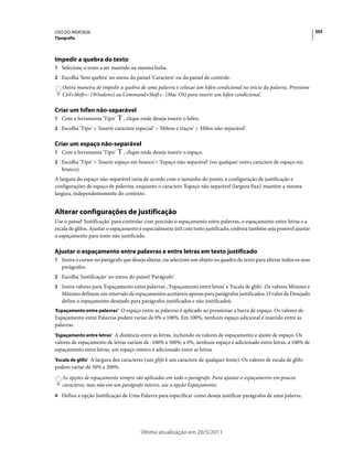 USO DO INDESIGN                                                                                                           305
Tipografia




Impedir a quebra do texto
1 Selecione o texto a ser mantido na mesma linha.
2 Escolha 'Sem quebra' no menu do painel 'Caractere' ou do painel de controle.
   Outra maneira de impedir a quebra de uma palavra é colocar um hífen condicional no início da palavra. Pressione
   Ctrl+Shift+- (Windows) ou Command+Shift+- (Mac OS) para inserir um hífen condicional.

Criar um hífen não-separável
1 Com a ferramenta 'Tipo'       , clique onde deseja inserir o hífen.
2 Escolha 'Tipo' > 'Inserir caractere especial' > 'Hifens e traços' > 'Hífen não-separável'.


Criar um espaço não-separável
1 Com a ferramenta 'Tipo'       , clique onde deseja inserir o espaço.
2 Escolha 'Tipo' > 'Inserir espaço em branco'> 'Espaço não-separável' (ou qualquer outro caractere de espaço em
   branco).
A largura do espaço não-separável varia de acordo com o tamanho do ponto, a configuração de justificação e
configurações de espaço de palavras, enquanto o caractere 'Espaço não separável (largura fixa)' mantém a mesma
largura, independentemente do contexto.


Alterar configurações de justificação
Use o painel 'Justificação' para controlar com precisão o espaçamento entre palavras, o espaçamento entre letras e a
escala de glifos. Ajustar o espaçamento é especialmente útil com texto justificado, embora também seja possível ajustar
o espaçamento para texto não justificado.

Ajustar o espaçamento entre palavras e entre letras em texto justificado
1 Insira o cursor no parágrafo que deseja alterar, ou selecione um objeto ou quadro do texto para alterar todos os seus
   parágrafos.
2 Escolha 'Justificação' no menu do painel 'Parágrafo'.
3 Insira valores para 'Espaçamento entre palavras', 'Espaçamento entre letras' e 'Escala de glifo'. Os valores Mínimo e
   Máximo definem um intervalo de espaçamentos aceitáveis apenas para parágrafos justificados. O valor de Desejado
   define o espaçamento desejado para parágrafos justificados e não justificados:
'Espaçamento entre palavras' O espaço entre as palavras é aplicado ao pressionar a barra de espaço. Os valores de
Espaçamento entre Palavras podem variar de 0% a 100%. Em 100%, nenhum espaço adicional é inserido entre as
palavras.
'Espaçamento entre letras' A distância entre as letras, incluindo os valores de espaçamento e ajuste de espaço. Os
valores de espaçamento de letras variam de -100% a 500%: a 0%, nenhum espaço é adicionado entre letras, a 100% de
espaçamento entre letras, um espaço inteiro é adicionado entre as letras.
'Escala de glifo' A largura dos caracteres (um glifo é um caractere de qualquer fonte). Os valores de escala de glifo
podem variar de 50% a 200%.
   As opções de espaçamento sempre são aplicadas em todo o parágrafo. Para ajustar o espaçamento em poucos
   caracteres, mas não em um parágrafo inteiro, use a opção Espaçamento.
4 Defina a opção Justificação de Uma Palavra para especificar como deseja justificar parágrafos de uma palavra.




                                         Última atualização em 20/5/2011
 