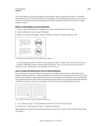 USO DO INDESIGN                                                                                                              306
Tipografia



Em colunas estreitas, uma única palavra poderá, ocasionalmente, aparecer sozinha em uma linha. Se o parágrafo
estiver definido como 'Totalmente justificado', uma única palavra em uma linha poderá aparecer como se estivesse
esticada. Em vez de deixar essas palavras totalmente justificadas, você pode centralizá-las ou alinhá-las à margem
esquerda ou direita.

Definir escala de glifos em texto justificado
1 Clique um ponto de inserção em um parágrafo ou selecione os parágrafos que serão afetados.
2 Escolha 'Justificação' no menu do painel 'Parágrafo'.
3 Digite valores para 'Escala de glifos': 'Mínima', 'Desejada' e 'Máxima'. Em seguida, clique em 'OK'.




Antes (superior) e depois (inferior) da escala de glifo no texto justificado


   A escala de glifo pode ajudar na obtenção de uma justificação regular. Contudo, valores maiores que 3% do valor
   padrão de 100% podem resultar em formas de letras distorcidas. A menos que queira obter um efeito especial, é
melhor usar valores reduzidos para a escala de glifos, como 97–100–103.

Usar um espaço de alinhamento com um texto justificado
Usar um caractere de espaço de alinhamento adiciona uma quantidade variável de espaço à última linha de um
parágrafo totalmente justificado — entre a última palavra e um caractere de fim de matéria em fonte decorativa. Usado
com texto não-justificado, o espaço de alinhamento aparece como um espaço normal de palavras. Em texto justificado,
ele se expande para absorver todo o espaço extra disponível na última linha. Usar um espaço de alinhamento pode fazer
uma diferença enorme no modo como o parágrafo inteiro é formatado pelo Adobe Paragraph Composer.




Antes e depois de adicionar um caractere de espaço de alinhamento


1 Com a ferramenta 'Tipo'               , clique diretamente na frente do caractere de fim de matéria.
2 Escolha 'Tipo' > 'Inserir espaço em branco' > 'Espaço de alinhamento'.
Nota: O efeito de um espaço de alinhamento só ficará aparente depois que você aplicar a opção 'Justificar todas as linhas'
ao parágrafo.




                                                  Última atualização em 20/5/2011
 