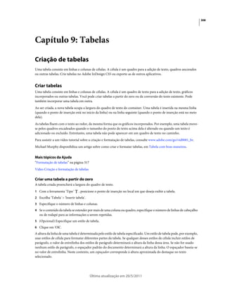 308




Capítulo 9: Tabelas

Criação de tabelas
Uma tabela consiste em linhas e colunas de células. A célula é um quadro para a adição de texto, quadros ancorados
ou outras tabelas. Crie tabelas no Adobe InDesign CS5 ou exporte-as de outros aplicativos.


Criar tabelas
Uma tabela consiste em linhas e colunas de células. A célula é um quadro de texto para a adição de texto, gráficos
incorporados ou outras tabelas. Você pode criar tabelas a partir do zero ou da conversão do texto existente. Pode
também incorporar uma tabela em outra.
Ao ser criada, a nova tabela ocupa a largura do quadro de texto do container. Uma tabela é inserida na mesma linha
(quando o ponto de inserção está no início da linha) ou na linha seguinte (quando o ponto de inserção está no meio
dela).
As tabelas fluem com o texto ao redor, da mesma forma que os gráficos incorporados. Por exemplo, uma tabela move-
se pelos quadros encadeados quando o tamanho do ponto do texto acima dela é alterado ou quando um texto é
adicionado ou excluído. Entretanto, uma tabela não pode aparecer em um quadro de texto no caminho.
Para assistir a um vídeo tutorial sobre a criação e formatação de tabelas, consulte www.adobe.com/go/vid0081_br.
Michael Murphy disponibiliza um artigo sobre como criar e formatar tabelas, em Tabela com boas maneiras.


Mais tópicos da Ajuda
“Formatação de tabelas” na página 317
Vídeo Criação e formatação de tabelas

Criar uma tabela a partir do zero
A tabela criada preencherá a largura do quadro de texto.
1 Com a ferramenta 'Tipo'        , posicione o ponto de inserção no local em que deseja exibir a tabela.
2 Escolha 'Tabela' > 'Inserir tabela'.
3 Especifique o número de linhas e colunas.
4 Se o conteúdo da tabela se estender por mais de uma coluna ou quadro, especifique o número de linhas de cabeçalho
   ou de rodapé para as informações a serem repetidas.
5 (Opcional) Especifique um estilo de tabela.
6 Clique em 'OK'.
A altura da linha de uma tabela é determinada pelo estilo de tabela especificado. Um estilo de tabela pode, por exemplo,
usar estilos de célula para formatar diferentes partes da tabela. Se qualquer desses estilos de célula incluir estilos de
parágrafo, o valor de entrelinha dos estilos de parágrafo determinará a altura da linha dessa área. Se não for usado
nenhum estilo de parágrafo, o espaçador padrão do documento determinará a altura da linha. O espaçador baseia-se
no valor de entrelinha. Neste contexto, um espaçador corresponde à altura aproximada do destaque no texto
selecionado.




                                         Última atualização em 20/5/2011
 