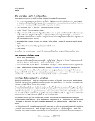 USO DO INDESIGN                                                                                                            309
Tabelas




Criar uma tabela a partir do texto existente
Antes de converter o texto em tabela, verifique se o texto foi configurado corretamente.
1 Para preparar o texto para conversão, insira tabulações, vírgulas, retornos de parágrafo ou outro caractere para
   separar colunas. Insira tabulações, vírgulas, retornos de parágrafo ou outro caractere para separar linhas. Em vários
   casos, o texto pode ser convertido em uma tabela sem precisar ser editado.
2 Com a ferramenta 'Tipo'       , selecione o texto a ser convertido em tabela.
3 Escolha 'Tabela' > 'Converter texto em tabela'.
4 Indique no 'Separador de coluna' e no 'Separador de linha' o local em que as novas linhas e colunas devem começar.
   Escolha 'Tabulação', 'Vírgula' ou 'Parágrafo' ou digite o caractere, como um ponto-e-vírgula (;), nos campos
   'Separador de coluna' e 'Separador de linha' (qualquer caractere que você digitar aparecerá no menu na próxima vez
   que criar uma tabela a partir de texto).
5 Se você especificar o mesmo separador para colunas e linhas, indique o número de colunas que a tabela deverá
   conter.
6 (Opcional) Para formatar a tabela, especifique um estilo de tabela.
7 Clique em 'OK'.
Se uma linha tiver menos itens que o número de colunas da tabela, a linha será preenchida com células vazias.

Incorporar uma tabela em outra
1 Siga um destes procedimentos:
• Selecione as células ou a tabela a ser incorporada e escolha 'Editar' > 'Recortar' ou 'Copiar'. Posicione o ponto de
  inserção na célula em que deseja exibir a tabela e escolha 'Editar' > 'Colar'.
• Clique em uma célula, escolha 'Tabela' > 'Inserir tabela', especifique o número de linhas/colunas e clique em 'OK'.
2 Ajuste a margem interna da célula, se necessário. (Consulte “Formatar texto em uma tabela” na página 320.)
Ao criar uma tabela em uma célula, você não poderá usar o mouse para selecionar nenhuma parte da tabela que
ultrapasse o limite da célula. Nesse caso, expanda a linha ou a coluna, ou posicione o ponto de inserção na primeira
parte da tabela e use atalhos de teclado para mover o ponto de inserção e selecionar o texto.

Importação de tabelas de outros aplicativos
Quando o comando 'Inserir' é usado para importar um documento do Microsoft Word que inclui tabelas, ou uma
planilha do Microsoft Excel, os dados importados compõem uma tabela editável. Para controlar a formatação, você
pode usar a caixa de diálogo 'Opções de importação'.
Pode também colar dados de uma planilha do Excel ou tabela do Word em um documento do InDesign ou do InCopy.
As configurações de preferências de 'Tratamento da área de transferência' determinam como será formatado o texto
colado de outro aplicativo. Se a opção 'Somente texto' estiver selecionada, as informações serão exibidas como texto
com marcas de tabulação não formatado, que poderá então ser convertido em tabela. Se a opção 'Todas as informações'
estiver selecionada, o texto colado será exibido em uma tabela formatada.
Ao colar texto de outro aplicativo em uma tabela existente, insira linhas e colunas em número suficiente para
acomodar o texto colado; selecione a opção 'Somente texto' nas preferências de 'Tratamento da área de transferência'
e verifique se há pelo menos uma célula selecionada (a menos que você queira incorporar a tabela colada em uma
célula).
Para obter mais controle sobre a formatação da tabela importada, ou se desejar manter a formatação da planilha, use
o comando Inserir para importar a tabela. Se desejar manter um vínculo para a planilha, selecione a opção Criar
vínculos ao inserir arquivos de texto ou de planilha, nas configurações das preferências de Tratamento de arquivos.



                                        Última atualização em 20/5/2011
 