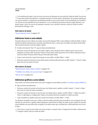 USO DO INDESIGN                                                                                                              310
Tabelas



   Você também pode copiar e colar um texto com marcas de tabulação em uma seleção de células de tabela. Essa técnica
   é uma ótima maneira de substituir o conteúdo mantendo, ao mesmo tempo, a formatação. Por exemplo, suponha que
você queira atualizar o conteúdo de uma tabela formatada em uma revista mensal. Uma possibilidade seria estabelecer
um vínculo com uma planilha do Excel. Entretanto, se o seu conteúdo for proveniente de uma origem diferente, você
poderá copiar o texto com marcas de tabulação contendo o novo conteúdo, selecionar a faixa de células na tabela
formatada do InDesign e colar.


Mais tópicos da Ajuda
“Inserir (importar) texto” na página 143


Adicionar texto a uma tabela
É possível adicionar texto, objetos ancorados, marcas de formatação XML e outras tabelas às células de tabela. A altura
da linha da tabela aumentará para acomodar mais linhas de texto, a menos que você defina uma altura fixa de linha.
Não é possível adicionar notas de rodapé a tabelas.
❖ Usando a ferramenta 'Tipo'       , siga um destes procedimentos:
• Posicione o ponto de inserção em uma célula e digite o texto. Pressione Enter ou Return para criar um novo
  parágrafo na mesma célula. Pressione Tab para avançar pelas células (pressione Tab na última célula para inserir
  uma nova linha). Pressione Shift+Tab para retroceder pelas células.
• Copie o texto, posicione o ponto de inserção em uma célula e escolha 'Editar' > 'Colar'.
• Posicione o ponto de inserção em uma célula à qual você deseja adicionar texto, escolha 'Arquivo' > 'Inserir' e clique
  duas vezes em um arquivo de texto.


Mais tópicos da Ajuda
“Redimensionar colunas, linhas e tabelas” na página 318
“Trabalhar com células com excesso de tipos” na página 322
“Marcar itens” na página 623


Adicionar gráficos a uma tabela
Para assistir a um vídeo tutorial sobre como inserir imagens em uma tabela, consulte www.adobe.com/go/vid0083_br.
❖ Siga um destes procedimentos:

• Posicione o ponto de inserção no local em que você deseja inserir o gráfico, escolha 'Arquivo' > 'Inserir' e clique
  duas vezes no nome de arquivo do gráfico.
• Posicione o ponto de inserção no local em que você deseja inserir o gráfico, escolha 'Objeto' > 'Objeto ancorado' >
  'Inserir' e especifique as configurações. Depois você poderá adicionar um gráfico ao objeto ancorado.
• Copie um gráfico ou quadro, posicione o ponto de inserção e escolha 'Editar' > 'Colar'.
Ao adicionar um gráfico maior que a célula, a altura da célula aumentará para acomodá-lo, mas sua largura não será
alterada. Por esse motivo, o gráfico poderá ultrapassar o lado direito da célula. Se a linha em que o gráfico foi inserido
estiver definida com uma altura fixa, um gráfico com altura maior que a da linha fará a célula apresentar um excesso
de tipos.
   Para evitar a criação de uma célula com excesso de tipos, você pode colocar a imagem fora da tabela, redimensionar
   a imagem e depois colá-la na célula da tabela.




                                         Última atualização em 20/5/2011
 