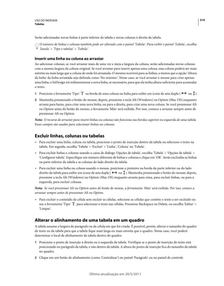 USO DO INDESIGN                                                                                                            314
Tabelas



Serão adicionadas novas linhas à parte inferior da tabela e novas colunas à direita da tabela.
   O número de linhas e colunas também pode ser alterado com o painel 'Tabela'. Para exibir o painel 'Tabela', escolha
   'Janela' > 'Tipo e tabelas' > 'Tabela'.

Inserir uma linha ou coluna ao arrastar
Ao adicionar colunas, se você arrastar mais de uma vez e meia a largura da coluna, serão adicionadas novas colunas
com a mesma largura da coluna original. Se você arrastar para inserir apenas uma coluna, essa coluna poderá ser mais
estreita ou mais larga que a coluna de onde foi arrastada. O mesmo ocorrerá para as linhas, a menos que a opção 'Altura
da linha' da linha arrastada seja definida como 'No mínimo'. Nesse caso, se você arrastar o mouse para criar apenas
uma linha, o InDesign irá redimensionar a nova linha, se necessário, para que ela tenha altura suficiente para acomodar
o texto.
1 Posicione a ferramenta 'Tipo'      na borda de uma coluna ou linha para exibir um ícone de seta dupla (       ou    ).
2 Mantenha pressionado o botão do mouse; depois, pressione a tecla Alt (Windows) ou Option (Mac OS) enquanto
   arrasta para baixo, para criar uma nova linha, ou para a direita, para criar uma nova coluna. Se você pressionar Alt
   ou Option antes do botão do mouse, a ferramenta 'Mão' será exibida. Por isso, comece a arrastar sempre antes de
   pressionar Alt ou Option.
Nota: O recurso de arrastar para inserir linhas ou colunas não funciona nas bordas superior ou esquerda de uma tabela.
Esses campos são usados para selecionar linhas ou colunas.


Excluir linhas, colunas ou tabelas
• Para excluir uma linha, coluna ou tabela, posicione o ponto de inserção dentro da tabela ou selecione o texto na
  tabela. Em seguida, escolha 'Tabela' > 'Excluir' > 'Linha', 'Coluna' ou 'Tabela'.
• Para excluir linhas e colunas usando a caixa de diálogo 'Opções de tabela', escolha 'Tabela' > 'Opções de tabela' >
  'Configurar tabela'. Especifique um número diferente de linhas e colunas e clique em 'OK'. Serão excluídas as linhas
  na parte inferior da tabela e as colunas do lado direito da tabela.
• Para excluir uma linha ou coluna usando o mouse, posicione o ponteiro na borda da parte inferior ou do lado
  direito da tabela para exibir um ícone de seta dupla ( ou ). Mantenha pressionado o botão do mouse; depois,
  pressione a tecla Alt (Windows) ou Option (Mac OS) enquanto arrasta para cima, para excluir linhas, ou para a
  esquerda, para excluir colunas.
Nota: Se você pressionar Alt ou Option antes do botão do mouse, a ferramenta 'Mão' será exibida. Por isso, comece a
arrastar sempre antes de pressionar Alt ou Option.
• Para excluir o conteúdo da célula sem excluir as células, selecione as células que contêm o texto a ser excluído ou
  use a ferramenta 'Tipo'   para selecionar o texto nas células. Pressione Backspace ou Delete, ou escolha 'Editar' >
  'Limpar'.


Alterar o alinhamento de uma tabela em um quadro
A tabela assume a largura do parágrafo ou da célula em que foi criada. É possível, porém, alterar o tamanho do quadro
de texto ou da tabela para que a tabela fique mais larga ou mais estreita que o quadro. Nesse caso, você poderá
determinar o local de alinhamento da tabela dentro do quadro.
1 Posicione o ponto de inserção à direita ou à esquerda da tabela. Verifique se o ponto de inserção do texto está
   posicionado no parágrafo da tabela, e não dentro da tabela. A altura do ponto de inserção fica do tamanho da tabela
   no quadro.
2 Clique em um botão de alinhamento (como 'Centralizar') no painel 'Parágrafo' ou no painel de controle.




                                        Última atualização em 20/5/2011
 
