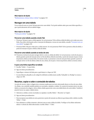 USO DO INDESIGN                                                                                                             315
Tabelas




Mais tópicos da Ajuda
“Redimensionar colunas, linhas e tabelas” na página 318


Navegar em uma tabela
Use as teclas de seta ou a tecla Tab para percorrer uma tabela. Você pode também saltar para uma linha específica, o
que é particularmente útil em tabelas longas.


Mais tópicos da Ajuda
“Teclas para tabelas” na página 742

Percorrer uma tabela usando a tecla Tab
• Pressione Tab para ir para a célula seguinte. Se você pressionar Tab na última célula da tabela, será criada uma nova
  linha. Para obter informações sobre a inserção de tabulações e recuos em uma tabela, consulte “Formatar texto em
  uma tabela” na página 320.
• Pressione Shift+Tab para voltar para a célula anterior. Se você pressionar Shift+Tab na primeira célula da tabela, o
  ponto de inserção irá para a última célula da tabela.

Percorrer uma tabela usando as teclas de seta
❖ Pressione as teclas de seta para navegar dentro e entre as células da tabela. Se você pressionar a tecla de seta para a
   direita quando o ponto de inserção estiver no fim da última célula de uma linha, o ponto de inserção irá para o início
   da primeira célula na mesma linha. Do mesmo modo, se pressionar a tecla de seta para baixo quando o ponto de
   inserção estiver no fim da última célula de uma coluna, ele irá para o início da primeira célula na mesma coluna.

Ir para uma linha específica na tabela
1 Escolha 'Tabela' > 'Ir para linha'.
2 Siga um destes procedimentos:
• Especifique o número da linha para a qual deseja ir e clique em 'OK'.
• Se uma linha de cabeçalho ou de rodapé for definida na tabela atual, escolha 'Cabeçalho' ou 'Rodapé' no menu e
  clique em 'OK'.


Recortar, copiar e colar o conteúdo de tabelas
As ações de recorte, cópia e colagem são as mesmas usadas para um texto selecionado dentro ou fora de uma célula.
As células e seu conteúdo também podem ser recortados, copiados e colados. Se o ponto de inserção estiver em uma
tabela no momento da colagem, várias células coladas aparecerão como uma tabela dentro de outra tabela. Também é
possível mover ou copiar a tabela inteira.
1 Selecione as células a serem recortadas ou copiadas e escolha 'Editar' > 'Recortar' ou 'Copiar'.
2 Siga um destes procedimentos:
• Para incorporar uma tabela em outra, posicione o ponto de inserção na célula em que deseja exibir a tabela e escolha
  'Editar' > 'Colar'.
• Para substituir as células existentes, selecione uma ou mais células da tabela. Verifique se há células suficientes
  abaixo e à direita da célula selecionada e escolha 'Editar' > 'Colar'.




                                        Última atualização em 20/5/2011
 