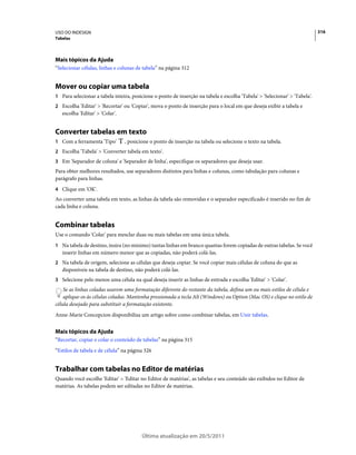 USO DO INDESIGN                                                                                                             316
Tabelas




Mais tópicos da Ajuda
“Selecionar células, linhas e colunas de tabela” na página 312


Mover ou copiar uma tabela
1 Para selecionar a tabela inteira, posicione o ponto de inserção na tabela e escolha 'Tabela' > 'Selecionar' > 'Tabela'.
2 Escolha 'Editar' > 'Recortar' ou 'Copiar', mova o ponto de inserção para o local em que deseja exibir a tabela e
   escolha 'Editar' > 'Colar'.


Converter tabelas em texto
1 Com a ferramenta 'Tipo'        , posicione o ponto de inserção na tabela ou selecione o texto na tabela.
2 Escolha 'Tabela' > 'Converter tabela em texto'.
3 Em 'Separador de coluna' e 'Separador de linha', especifique os separadores que deseja usar.
Para obter melhores resultados, use separadores distintos para linhas e colunas, como tabulação para colunas e
parágrafo para linhas.
4 Clique em 'OK'.
Ao converter uma tabela em texto, as linhas da tabela são removidas e o separador especificado é inserido no fim de
cada linha e coluna.


Combinar tabelas
Use o comando 'Colar' para mesclar duas ou mais tabelas em uma única tabela.
1 Na tabela de destino, insira (no mínimo) tantas linhas em branco quantas forem copiadas de outras tabelas. Se você
   inserir linhas em número menor que as copiadas, não poderá colá-las.
2 Na tabela de origem, selecione as células que deseja copiar. Se você copiar mais células de coluna do que as
   disponíveis na tabela de destino, não poderá colá-las.
3 Selecione pelo menos uma célula na qual deseja inserir as linhas de entrada e escolha 'Editar' > 'Colar'.
    Se as linhas coladas usarem uma formatação diferente do restante da tabela, defina um ou mais estilos de célula e
    aplique-os às células coladas. Mantenha pressionada a tecla Alt (Windows) ou Option (Mac OS) e clique no estilo de
célula desejado para substituir a formatação existente.
Anne-Marie Concepcion disponibiliza um artigo sobre como combinar tabelas, em Unir tabelas.


Mais tópicos da Ajuda
“Recortar, copiar e colar o conteúdo de tabelas” na página 315
“Estilos de tabela e de célula” na página 326


Trabalhar com tabelas no Editor de matérias
Quando você escolhe 'Editar' > 'Editar no Editor de matérias', as tabelas e seu conteúdo são exibidos no Editor de
matérias. As tabelas podem ser editadas no Editor de matérias.




                                         Última atualização em 20/5/2011
 