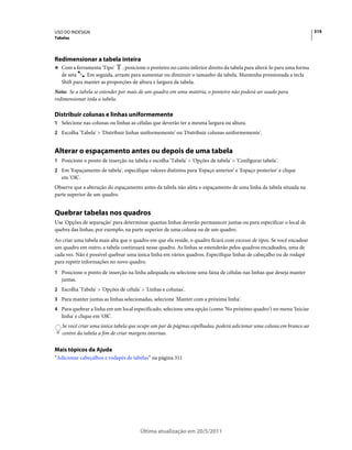 USO DO INDESIGN                                                                                                          319
Tabelas




Redimensionar a tabela inteira
❖ Com a ferramenta 'Tipo'     , posicione o ponteiro no canto inferior direito da tabela para alterá-lo para uma forma
   de seta . Em seguida, arraste para aumentar ou diminuir o tamanho da tabela. Mantenha pressionada a tecla
   Shift para manter as proporções de altura e largura da tabela.
Nota: Se a tabela se estender por mais de um quadro em uma matéria, o ponteiro não poderá ser usado para
redimensionar toda a tabela.

Distribuir colunas e linhas uniformemente
1 Selecione nas colunas ou linhas as células que deverão ter a mesma largura ou altura.
2 Escolha 'Tabela' > 'Distribuir linhas uniformemente' ou 'Distribuir colunas uniformemente'.


Alterar o espaçamento antes ou depois de uma tabela
1 Posicione o ponto de inserção na tabela e escolha 'Tabela' > 'Opções de tabela' > 'Configurar tabela'.
2 Em 'Espaçamento de tabela', especifique valores distintos para 'Espaço anterior' e 'Espaço posterior' e clique
   em 'OK'.
Observe que a alteração do espaçamento antes da tabela não afeta o espaçamento de uma linha da tabela situada na
parte superior de um quadro.


Quebrar tabelas nos quadros
Use 'Opções de separação' para determinar quantas linhas deverão permanecer juntas ou para especificar o local de
quebra das linhas; por exemplo, na parte superior de uma coluna ou de um quadro.
Ao criar uma tabela mais alta que o quadro em que ela reside, o quadro ficará com excesso de tipos. Se você encadear
um quadro em outro, a tabela continuará nesse quadro. As linhas se estenderão pelos quadros encadeados, uma de
cada vez. Não é possível quebrar uma única linha em vários quadros. Especifique linhas de cabeçalho ou de rodapé
para repetir informações no novo quadro.
1 Posicione o ponto de inserção na linha adequada ou selecione uma faixa de células nas linhas que deseja manter
   juntas.
2 Escolha 'Tabela' > 'Opções de célula' > 'Linhas e colunas'.
3 Para manter juntas as linhas selecionadas, selecione 'Manter com a próxima linha'.
4 Para quebrar a linha em um local especificado, selecione uma opção (como 'No próximo quadro') no menu 'Iniciar
   linha' e clique em 'OK'.
   Se você criar uma única tabela que ocupe um par de páginas espelhadas, poderá adicionar uma coluna em branco ao
   centro da tabela a fim de criar margens internas.


Mais tópicos da Ajuda
“Adicionar cabeçalhos e rodapés de tabelas” na página 311




                                        Última atualização em 20/5/2011
 
