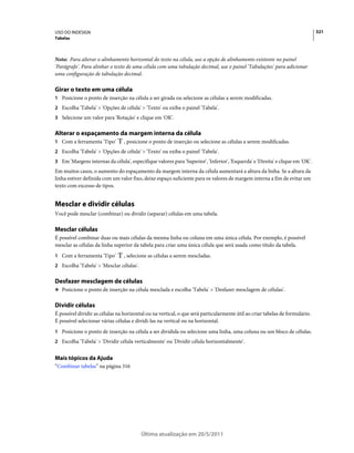 USO DO INDESIGN                                                                                                                321
Tabelas



Nota: Para alterar o alinhamento horizontal do texto na célula, use a opção de alinhamento existente no painel
'Parágrafo'. Para alinhar o texto de uma célula com uma tabulação decimal, use o painel 'Tabulações' para adicionar
uma configuração de tabulação decimal.

Girar o texto em uma célula
1 Posicione o ponto de inserção na célula a ser girada ou selecione as células a serem modificadas.
2 Escolha 'Tabela' > 'Opções de célula' > 'Texto' ou exiba o painel 'Tabela'.
3 Selecione um valor para 'Rotação' e clique em 'OK'.


Alterar o espaçamento da margem interna da célula
1 Com a ferramenta 'Tipo'        , posicione o ponto de inserção ou selecione as células a serem modificadas.
2 Escolha 'Tabela' > 'Opções de célula' > 'Texto' ou exiba o painel 'Tabela'.
3 Em 'Margens internas da célula', especifique valores para 'Superior', 'Inferior', 'Esquerda' e 'Direita' e clique em 'OK'.
Em muitos casos, o aumento do espaçamento da margem interna da célula aumentará a altura da linha. Se a altura da
linha estiver definida com um valor fixo, deixe espaço suficiente para os valores de margem interna a fim de evitar um
texto com excesso de tipos.


Mesclar e dividir células
Você pode mesclar (combinar) ou dividir (separar) células em uma tabela.

Mesclar células
É possível combinar duas ou mais células da mesma linha ou coluna em uma única célula. Por exemplo, é possível
mesclar as células da linha superior da tabela para criar uma única célula que será usada como título da tabela.
1 Com a ferramenta 'Tipo'        , selecione as células a serem mescladas.
2 Escolha 'Tabela' > 'Mesclar células'.


Desfazer mesclagem de células
❖ Posicione o ponto de inserção na célula mesclada e escolha 'Tabela' > 'Desfazer mesclagem de células'.


Dividir células
É possível dividir as células na horizontal ou na vertical, o que será particularmente útil ao criar tabelas de formulário.
É possível selecionar várias células e dividi-las na vertical ou na horizontal.
1 Posicione o ponto de inserção na célula a ser dividida ou selecione uma linha, uma coluna ou um bloco de células.
2 Escolha 'Tabela' > 'Dividir célula verticalmente' ou 'Dividir célula horizontalmente'.


Mais tópicos da Ajuda
“Combinar tabelas” na página 316




                                          Última atualização em 20/5/2011
 