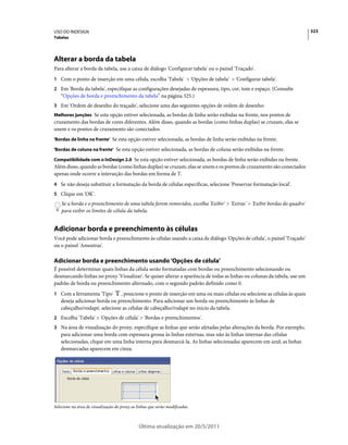 USO DO INDESIGN                                                                                                           323
Tabelas




Alterar a borda da tabela
Para alterar a borda da tabela, use a caixa de diálogo 'Configurar tabela' ou o painel 'Traçado'.
1 Com o ponto de inserção em uma célula, escolha 'Tabela' > 'Opções de tabela' > 'Configurar tabela'.
2 Em 'Borda da tabela', especifique as configurações desejadas de espessura, tipo, cor, tom e espaço. (Consulte
   “Opções de borda e preenchimento da tabela” na página 325.)
3 Em 'Ordem de desenho do traçado', selecione uma das seguintes opções de ordem de desenho:
Melhores junções Se esta opção estiver selecionada, as bordas de linha serão exibidas na frente, nos pontos de
cruzamento das bordas de cores diferentes. Além disso, quando as bordas (como linhas duplas) se cruzam, elas se
unem e os pontos de cruzamento são conectados.
'Bordas de linha na frente' Se esta opção estiver selecionada, as bordas de linha serão exibidas na frente.

'Bordas de coluna na frente' Se esta opção estiver selecionada, as bordas de coluna serão exibidas na frente.

Compatibilidade com o InDesign 2.0 Se esta opção estiver selecionada, as bordas de linha serão exibidas na frente.
Além disso, quando as bordas (como linhas duplas) se cruzam, elas se unem e os pontos de cruzamento são conectados
apenas onde ocorre a interseção das bordas em forma de T.
4 Se não deseja substituir a formatação da borda de células específicas, selecione 'Preservar formatação local'.
5 Clique em 'OK'.
    Se a borda e o preenchimento de uma tabela forem removidos, escolha 'Exibir' > 'Extras' > 'Exibir bordas do quadro'
    para exibir os limites de célula da tabela.


Adicionar borda e preenchimento às células
Você pode adicionar borda e preenchimento às células usando a caixa de diálogo 'Opções de célula', o painel 'Traçado'
ou o painel 'Amostras'.

Adicionar borda e preenchimento usando 'Opções de célula'
É possível determinar quais linhas da célula serão formatadas com bordas ou preenchimento selecionando ou
desmarcando linhas no proxy 'Visualizar'. Se quiser alterar a aparência de todas as linhas ou colunas da tabela, use um
padrão de borda ou preenchimento alternado, com o segundo padrão definido como 0.
1 Com a ferramenta 'Tipo'     , posicione o ponto de inserção em uma ou mais células ou selecione as células às quais
   deseja adicionar borda ou preenchimento. Para adicionar um borda ou preenchimento às linhas de
   cabeçalho/rodapé, selecione as células de cabeçalho/rodapé no início da tabela.
2 Escolha 'Tabela' > 'Opções de célula' > 'Bordas e preenchimentos'.
3 Na área de visualização do proxy, especifique as linhas que serão afetadas pelas alterações da borda. Por exemplo,
   para adicionar uma borda com espessura grossa às linhas externas, mas não às linhas internas das células
   selecionadas, clique em uma linha interna para desmarcá-la. As linhas selecionadas aparecem em azul; as linhas
   desmarcadas aparecem em cinza.




Selecione na área de visualização do proxy as linhas que serão modificadas.



                                               Última atualização em 20/5/2011
 
