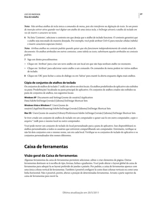 USO DO INDESIGN                                                                                                             27
Área de trabalho



Nota: Não atribua atalhos de tecla única a comandos de menu, pois eles interferem na digitação do texto. Se um ponto
de inserção estiver ativo quando você digitar um atalho de uma única tecla, o InDesign ativará o atalho de teclado em
vez de inserir o caractere no texto.
6 Na lista 'Contexto', selecione o contexto em que deseja que o atalho de teclado funcione. O contexto garantirá que
   o atalho seja executado da maneira desejada. Por exemplo, você pode atribuir Ctrl+G para mesclar células (tabela)
   e inserir caracteres especiais (texto).
Nota: Atribua atalhos no contexto padrão quando quiser que eles funcionem independentemente do estado atual do
documento. Os atalhos atribuídos em outros contextos, como tabela ou texto, substituem aqueles atribuídos no contexto
padrão.
7 Siga um destes procedimentos:
• Clique em 'Atribuir' para criar um novo atalho em um local em que não haja nenhum atalho no momento.
• Clique em 'Atribuir' para adicionar outro atalho a um comando. Os comandos de menu podem ter vários atalhos
  de teclado.
8 Clique em 'OK' para fechar a caixa de diálogo ou em 'Salvar' para mantê-la aberta enquanto digita mais atalhos.


Cópia de conjuntos de atalhos de teclado
Os conjuntos de atalhos de teclado (*.indk) são salvos em dois locais. Os atalhos predefinidos do aplicativo são exibidos
na pasta 'Predefinições' localizada na pasta principal do aplicativo. Os conjuntos de atalhos criados são exibidos na
pasta de conjuntos de atalhos, nos seguintes locais:
Windows XP Documents and Settings[nome do usuário]Application
DataAdobeInDesign[versão][idioma]InDesign Shortcut Sets
Windows Vista e Windows 7 Users[nome do
usuário]AppDataRoamingAdobeInDesign[versão][Idioma]InDesign Shortcut Sets
Mac OS Users/[nome do usuário]/Library/Preferences/Adobe InDesign/[versão]/[idioma]/InDesign Shortcut Sets

Se tiver criado um conjunto de atalhos de teclado em um computador e quiser usá-lo em outro computador, copie o
arquivo *.indk para o mesmo local no outro computador.
Você pode mover um conjunto do teclado do local personalizado para a pasta de aplicativo. Isso disponibilizará os
atalhos personalizados a todos os usuários que estiverem compartilhando um computador. Entretanto, verifique se
não há dois conjuntos com o mesmo nome, um em cada local. Verifique se os conjuntos do teclado do aplicativo e os
conjuntos personalizados têm nomes diferentes.



Caixa de ferramentas
Visão geral da Caixa de ferramentas
Algumas ferramentas da caixa de ferramentas permitem selecionar, editar e criar elementos de página. Outras
ferramentas destinam-se à escolha de tipo, formas, linhas e gradientes. Você pode alterar o layout global da caixa de
ferramentas para adequá-la ao layout preferido de janelas e painéis. Por padrão, a caixa de ferramentas aparece com
uma única coluna vertical de ferramentas. Também é possível configurá-la como duas colunas verticais ou como uma
linha horizontal. Não é possível, porém, alterar a posição de determinadas ferramentas. Arraste a parte superior da
caixa de ferramentas para movê-la.




                                        Última atualização em 20/5/2011
 