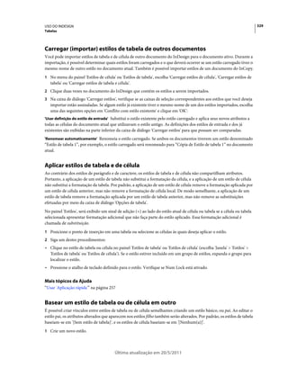 USO DO INDESIGN                                                                                                               329
Tabelas




Carregar (importar) estilos de tabela de outros documentos
Você pode importar estilos de tabela e de célula de outro documento do InDesign para o documento ativo. Durante a
importação, é possível determinar quais estilos foram carregados e o que deverá ocorrer se um estilo carregado tiver o
mesmo nome de outro estilo no documento atual. Também é possível importar estilos de um documento do InCopy.
1 No menu do painel 'Estilos de célula' ou 'Estilos de tabela', escolha 'Carregar estilos de célula', 'Carregar estilos de
   tabela' ou 'Carregar estilos de tabela e célula'.
2 Clique duas vezes no documento do InDesign que contém os estilos a serem importados.
3 Na caixa de diálogo 'Carregar estilos', verifique se as caixas de seleção correspondentes aos estilos que você deseja
   importar estão assinaladas. Se algum estilo já existente tiver o mesmo nome de um dos estilos importados, escolha
   uma das seguintes opções em 'Conflito com estilo existente' e clique em 'OK':
'Usar definição do estilo de entrada' Substitui o estilo existente pelo estilo carregado e aplica seus novos atributos a
todas as células do documento atual que utilizavam o estilo antigo. As definições dos estilos de entrada e dos já
existentes são exibidas na parte inferior da caixa de diálogo 'Carregar estilos' para que possam ser comparadas.
'Renomear automaticamente' Renomeia o estilo carregado. Se ambos os documentos tiverem um estilo denominado
“Estilo de tabela 1”, por exemplo, o estilo carregado será renomeado para “Cópia de Estilo de tabela 1” no documento
atual.


Aplicar estilos de tabela e de célula
Ao contrário dos estilos de parágrafo e de caractere, os estilos de tabela e de célula não compartilham atributos.
Portanto, a aplicação de um estilo de tabela não substitui a formatação da célula, e a aplicação de um estilo de célula
não substitui a formatação da tabela. Por padrão, a aplicação de um estilo de célula remove a formatação aplicada por
um estilo de célula anterior, mas não remove a formatação de célula local. De modo semelhante, a aplicação de um
estilo de tabela remove a formatação aplicada por um estilo de tabela anterior, mas não remove as substituições
efetuadas por meio da caixa de diálogo 'Opções de tabela'.
No painel 'Estilos', será exibido um sinal de adição (+) ao lado do estilo atual de célula ou tabela se a célula ou tabela
selecionada apresentar formatação adicional que não faça parte do estilo aplicado. Essa formatação adicional é
chamada de substituição.
1 Posicione o ponto de inserção em uma tabela ou selecione as células às quais deseja aplicar o estilo.
2 Siga um destes procedimentos:
• Clique no estilo de tabela ou célula no painel 'Estilos de tabela' ou 'Estilos de célula' (escolha 'Janela' > 'Estilos' >
  'Estilos de tabela' ou 'Estilos de célula'). Se o estilo estiver incluído em um grupo de estilos, expanda o grupo para
  localizar o estilo.
• Pressione o atalho de teclado definido para o estilo. Verifique se Num Lock está ativado.

Mais tópicos da Ajuda
“Usar 'Aplicação rápida'” na página 257


Basear um estilo de tabela ou de célula em outro
É possível criar vínculos entre estilos de tabela ou de célula semelhantes criando um estilo básico, ou pai. Ao editar o
estilo pai, os atributos alterados que aparecem nos estilos filho também serão alterados. Por padrão, os estilos de tabela
baseiam-se em '[Sem estilo de tabela]', e os estilos de célula baseiam-se em '[Nenhum(a)]'.
1 Crie um novo estilo.




                                          Última atualização em 20/5/2011
 