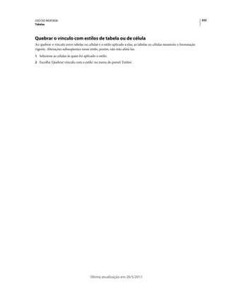 USO DO INDESIGN                                                                                                         332
Tabelas




Quebrar o vínculo com estilos de tabela ou de célula
Ao quebrar o vínculo entre tabelas ou células e o estilo aplicado a elas, as tabelas ou células manterão a formatação
vigente. Alterações subseqüentes nesse estilo, porém, não irão afetá-las.
1 Selecione as células às quais foi aplicado o estilo.
2 Escolha 'Quebrar vínculo com o estilo' no menu do painel 'Estilos'.




                                         Última atualização em 20/5/2011
 