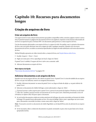 333




Capítulo 10: Recursos para documentos
longos

Criação de arquivos de livro
Criar um arquivo de livro
Um arquivo de livro é uma coleção de documentos que podem compartilhar estilos, amostras, páginas-mestre e outros
itens. É possível numerar as páginas dos documentos do livro em seqüência, imprimir os documentos selecionados de
um livro ou exportá-los para o formato PDF. Um documento pode pertencer a vários arquivos de livro.
Um dos documentos adicionados a um arquivo de livro é a origem do estilo. Por padrão, esse é o primeiro documento
do livro, mas você pode selecionar uma nova origem do estilo a qualquer momento. Quando você sincroniza
documentos de um livro, os estilos e as amostras especificados na origem do estilo substituem os de outros documentos
do livro.
Michael Murphy apresenta um vídeo tutorial sobre a criação de livros, em Noções básicas sobre livros.
1 Escolha 'Arquivo' > 'Novo' > 'Livro'.
2 Digite um nome para o livro, especifique um local e clique em 'Salvar'.
O painel 'Livro' é exibido. O arquivo de livro é salvo com a extensão .indb.
3 Adicione documentos ao arquivo de livro.


Mais tópicos da Ajuda
“Sincronizar documentos do livro” na página 335


Adicionar documentos a um arquivo de livro
Quando você cria um arquivo de livro, ele é aberto no painel 'Livro'. O painel 'Livro' é a área de trabalho de um arquivo
de livro, em que você adiciona, remove ou reorganiza documentos.
1 Escolha 'Adicionar documento' no menu do painel 'Livro' ou clique no botão de adição           na parte inferior do
   painel 'Livro'.
2 Selecione os documentos do Adobe InDesign a serem adicionados e clique em 'Abrir'.
  É possível arrastar e soltar arquivos para o painel 'Livro' a partir de uma janela do Explorer (Windows) ou do Finder
  (Mac OS). Também é possível arrastar um documento de um livro para outro. Mantenha pressionada a tecla Alt
(Windows) ou Option (Mac OS) para copiar o documento.
3 Se você incluir documentos criados em versões anteriores do InDesign, eles serão convertidos no formato do Adobe
   InDesign CS5 quando forem adicionados ao livro. Na caixa de diálogo 'Salvar como', especifique um novo nome
   para o documento convertido (ou deixe o nome como está) e clique em 'Salvar'.
Nota: É necessário converter os documentos do Adobe PageMaker ou do QuarkXPress antes de adicioná-los ao arquivo
de livro.
4 Se for necessário, altere a ordem dos documentos no painel, arrastando-os para cima ou para baixo até os locais
   apropriados da lista.



                                          Última atualização em 20/5/2011
 