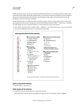 USO DO INDESIGN                                                                                                             28
Área de trabalho



Clique em uma ferramenta na caixa de ferramentas padrão para selecioná-la. A caixa de ferramentas contém ainda
várias ferramentas ocultas relacionadas àquelas visíveis. As ferramentas ocultas são indicadas por setas localizadas à
direita dos ícones de ferramenta. Para selecionar uma ferramenta oculta, clique na ferramenta atual na caixa de
ferramentas e selecione a ferramenta desejada.
O nome da ferramenta e seu atalho de teclado são exibidos quando o ponteiro é posicionado sobre ela. Esse texto é
denominado dica de ferramenta. Para desativar as dicas de ferramentas, selecione 'Editar' > 'Preferências' > 'Interface'.
Na seção 'Opções de cursor', selecione 'Nenhuma' no menu drop-down 'Dicas de ferramenta'.
   Abra o painel 'Ferramenta Dicas' (escolha 'Janela' > 'Utilitários' > 'Ferramenta Dicas') para ver que teclas de atalho
   e que teclas modificadoras funcionam com a ferramenta selecionada.


     Visão geral da Caixa de ferramentas

                            A    Ferramentas de seleção               C   Ferramentas de transformação
                                   Seleção (V, Escape)*                     Tesoura (C)
                   A               Seleção direta (A)                       Transformação livre (E)
                                   Página (Shift + P)                       Girar (R)
                                   Espaço (U)                               Escala (S)
                                                                            Distorção (O)
                             B   Ferramentas
                   B                                                        Amostra de gradiente (G)
                                 Desenho e Tipo
                                                                            Difusão de gradiente (Shift+G)
                                   Tipo (T)
                                   Tipo no traçado (Shift+T)          D   Ferramentas Modificação e
                                   Linha ()                              Navegação
                                   Caneta (P)                               Nota
                   C
                                   Adicionar ponto âncora (=)
                                                                            Conta-gotas (I)
                                   Excluir ponto âncora (-)
                                                                            Medida (K)
                                   Converter ponto de
                                   direção (Shift+C)                        Mão (H)
                   D               Lápis (N)                                Zoom (Z)
                                   Suavização
                                   Borracha
                                   Quadro de retângulo (F)
                                   Quadro de elipse
                                   Quadro de polígono
                                   Retângulo (M)
                                   Elipse (L)
                                   Polígono



                                 Indica a ferramenta padrão * Os atalhos de teclado aparecem entre parênteses




Exibir a caixa de ferramentas
❖ Escolha 'Janela' > 'Ferramentas'.


Exibir opções de ferramentas
❖ Clique duas vezes em uma ferramenta na caixa de ferramentas.

   Este procedimento funciona apenas para algumas ferramentas, como 'Conta-gotas', 'Lápis' e 'Polígono'.




                                            Última atualização em 20/5/2011
 