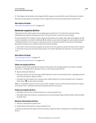 USO DO INDESIGN                                                                                                            334
Recursos para documentos longos



5 Para designar um documento como origem do estilo, marque a caixa ao lado do nome do documento no painel.
Para abrir um documento em um arquivo de livro, clique duas vezes no nome do documento no painel 'Livro'.


Mais tópicos da Ajuda
“Sincronizar documentos do livro” na página 335


Gerenciar arquivos de livro
Cada arquivo de livro aberto aparece em sua própria guia no painel 'Livro'. Se vários livros estiverem abertos
simultaneamente, clique em uma guia para trazer o livro para a frente e acessar seu menu de painel.
Os ícones do painel 'Livro' indicam o status atual de um documento, por exemplo, aberto , ausente (por ter sido
movido, renomeado ou excluído), modificado          (foi editado ou seus números de página ou seção mudaram durante
o fechamento do livro) ou em uso (se outra pessoa está com o documento aberto em um processo de produção
gerenciado). Nenhum ícone é exibido ao lado de documentos fechados.
    Para exibir o nome de caminho de qualquer documento em um livro, posicione o ponteiro do mouse sobre o nome do
    documento até que uma dica de ferramenta apareça. Ou escolha 'Informações do documento' no menu do painel
'Livro'.


Mais tópicos da Ajuda
“Criar um arquivo de livro” na página 333
“Sincronizar documentos do livro” na página 335

Salvar um arquivo de livro
Os arquivos de livro ficam separados dos arquivos de documento. Por exemplo, quando você escolhe o comando
'Salvar livro', o InDesign salva as alterações no livro, e não nos documentos do livro.
❖ Siga um destes procedimentos:

• Para salvar um livro com um novo nome, escolha 'Salvar livro como' no menu do painel 'Livro', especifique um local
  e um nome de arquivo e clique em 'Salvar'.
• Para salvar um livro existente com o mesmo nome, escolha 'Salvar livro' no menu do painel 'Livro' ou clique no
  botão 'Salvar'    na parte inferior do painel.
Nota: Ao compartilhar arquivos de livro em um servidor, verifique se existe um sistema de gerenciamento de arquivos
no local para evitar a substituição acidental de alterações feitas por outra pessoa.

Fechar um arquivo de livro
• Para fechar um único livro, escolha 'Fechar livro' no menu do painel 'Livro'.
• Para fechar todos os livros abertos e encaixados entre si no mesmo painel, clique no botão 'Fechar' na barra de título
  do painel 'Livro'.

Remover documentos do livro
1 Selecione o documento no painel 'Livro'.
2 Escolha 'Remover documento' no menu do painel 'Livro'.
A remoção do documento do arquivo de livro não exclui o arquivo do disco; o documento só é removido do arquivo
de livro.



                                        Última atualização em 20/5/2011
 