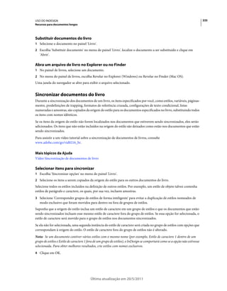 USO DO INDESIGN                                                                                                                 335
Recursos para documentos longos




Substituir documentos do livro
1 Selecione o documento no painel 'Livro'.
2 Escolha 'Substituir documento' no menu do painel 'Livro', localize o documento a ser substituído e clique em
   'Abrir'.

Abra um arquivo de livro no Explorer ou no Finder
1 No painel de livros, selecione um documento.
2 No menu do painel de livros, escolha Revelar no Explorer (Windows) ou Revelar no Finder (Mac OS).
Uma janela do navegador se abre para exibir o arquivo selecionado.


Sincronizar documentos do livro
Durante a sincronização dos documentos de um livro, os itens especificados por você, como estilos, variáveis, páginas-
mestre, predefinições de trapping, formatos de referência cruzada, configurações de texto condicional, listas
numeradas e amostras, são copiados da origem do estilo para os documentos especificados no livro, substituindo todos
os itens com nomes idênticos.
Se os itens da origem do estilo não forem localizados nos documentos que estiverem sendo sincronizados, eles serão
adicionados. Os itens que não estão incluídos na origem do estilo são deixados como estão nos documentos que estão
sendo sincronizados.
Para assistir a um vídeo tutorial sobre a sincronização de documentos de livros, consulte
www.adobe.com/go/vid0216_br.


Mais tópicos da Ajuda
Vídeo Sincronização de documentos de livro

Selecionar itens para sincronizar
1 Escolha 'Sincronizar opções' no menu do painel 'Livro'.
2 Selecione os itens a serem copiados da origem do estilo para os outros documentos do livro.
Selecione todos os estilos incluídos na definição de outros estilos. Por exemplo, um estilo de objeto talvez contenha
estilos de parágrafo e caractere, os quais, por sua vez, incluem amostras.
3 Selecione 'Corresponder grupos de estilos de forma inteligente' para evitar a duplicação de estilos nomeados de
   modo exclusivo que foram movidos para dentro ou fora de grupos de estilos.
Suponha que a origem do estilo inclua um estilo de caractere em um grupo de estilos e que os documentos que estão
sendo sincronizados incluam esse mesmo estilo de caractere fora do grupo de estilos. Se essa opção for selecionada, o
estilo de caractere será movido para o grupo de estilos nos documentos sincronizados.
Se ela não for selecionada, uma segunda instância do estilo de caractere será criada no grupo de estilos com opções que
correspondam à origem do estilo. O estilo de caractere fora do grupo de estilos não é alterado.
Nota: Se um documento contiver vários estilos com o mesmo nome (por exemplo, Estilo de caractere 1 dentro de um
grupo de estilos e Estilo de caractere 1 fora de um grupo de estilos), o InDesign se comportará como se a opção não estivesse
selecionada. Para obter melhores resultados, crie estilos com nomes exclusivos.
4 Clique em OK.




                                          Última atualização em 20/5/2011
 
