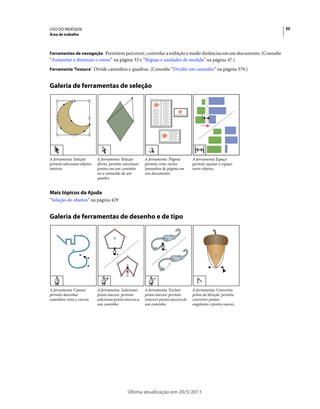 USO DO INDESIGN                                                                                                   30
Área de trabalho



Ferramentas de navegação Permitem percorrer, controlar a exibição e medir distâncias em um documento. (Consulte
“Aumentar e diminuir o zoom” na página 33 e “Réguas e unidades de medida” na página 47.)
Ferramenta 'Tesoura' Divide caminhos e quadros. (Consulte “Dividir um caminho” na página 379.)


Galeria de ferramentas de seleção




A ferramenta 'Seleção'       A ferramenta 'Seleção        A ferramenta 'Página'      A ferramenta Espaço
permite selecionar objetos   direta' permite selecionar   permite criar vários       permite ajustar o espaço
inteiros.                    pontos em um caminho         tamanhos de página em      entre objetos.
                             ou o conteúdo de um          um documento.
                             quadro.


Mais tópicos da Ajuda
“Seleção de objetos” na página 429


Galeria de ferramentas de desenho e de tipo




A ferramenta 'Caneta'        A ferramenta 'Adicionar      A ferramenta 'Excluir      A ferramenta 'Converter
permite desenhar             ponto âncora' permite        ponto âncora' permite      ponto de direção' permite
caminhos retos e curvos.     adicionar pontos âncora a    remover pontos âncora de   converter pontos
                             um caminho.                  um caminho.                angulares e pontos suaves.




                                               Última atualização em 20/5/2011
 