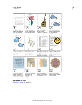 USO DO INDESIGN                                                                                                31
Área de trabalho




A ferramenta 'Tipo'         A ferramenta 'Tipo no       A ferramenta 'Lápis'       A ferramenta 'Suavizar'
permite criar quadros de    traçado' permite criar e    permite desenhar           permite remover o excesso
texto e selecionar texto.   editar tipos em traçados.   caminhos de forma livre.   de ângulos de um
                                                                                   caminho.




A ferramenta 'Borracha'     A ferramenta 'Linha'        A ferramenta 'Quadro de    A ferramenta 'Quadro de
permite apagar pontos em    permite desenhar um         retângulo' permite criar   elipse' permite criar um
um caminho.                 segmento de linha.          um espaço reservado        espaço reservado circular
                                                        quadrado ou retangular.    ou oval.




A ferramenta 'Quadro de     A ferramenta 'Retângulo'    A ferramenta 'Elipse'      A ferramenta 'Polígono'
polígono' permite criar     permite criar um            permite criar um círculo   permite criar um formato
um espaço reservado com     quadrado ou um              ou um formato oval.        com vários lados.
formato com vários lados.   retângulo.


Mais tópicos da Ajuda
“Caminhos e formas” na página 361




                                              Última atualização em 20/5/2011
 