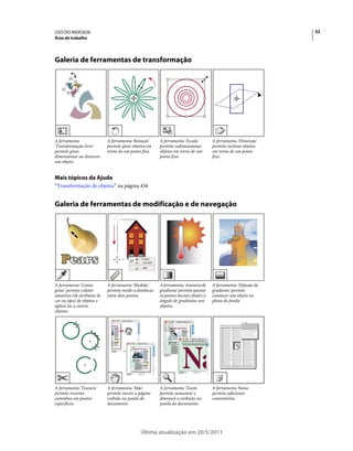 USO DO INDESIGN                                                                                                    32
Área de trabalho




Galeria de ferramentas de transformação




A ferramenta                A ferramenta 'Rotação'      A ferramenta 'Escala'           A ferramenta 'Distorção'
'Transformação livre'       permite girar objetos em    permite redimensionar           permite inclinar objetos
permite girar,              torno de um ponto fixo.     objetos em torno de um          em torno de um ponto
dimensionar ou distorcer                                ponto fixo.                     fixo.
um objeto.


Mais tópicos da Ajuda
“Transformação de objetos” na página 436


Galeria de ferramentas de modificação e de navegação




A ferramenta 'Conta-        A ferramenta 'Medida'       A ferramenta 'Amostra de        A ferramenta 'Difusão de
gotas' permite coletar      permite medir a distância   gradiente' permite ajustar      gradiente' permite
amostras (de atributos de   entre dois pontos.          os pontos inicial e final e o   esmaecer um objeto no
cor ou tipo) de objetos e                               ângulo de gradientes nos        plano de fundo.
aplicá-las a outros                                     objetos.
objetos.




A ferramenta 'Tesoura'      A ferramenta 'Mão'          A ferramenta 'Zoom'             A ferramenta Notas
permite recortar            permite mover a página      permite aumentar e              permite adicionar
caminhos em pontos          exibida na janela do        diminuir a exibição na          comentários.
específicos.                documento.                  janela do documento.




                                              Última atualização em 20/5/2011
 