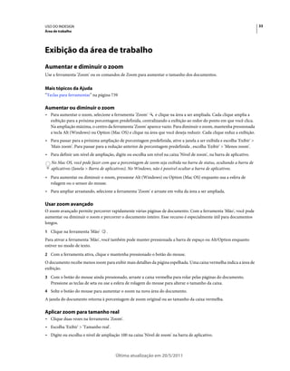 USO DO INDESIGN                                                                                                        33
Área de trabalho




Exibição da área de trabalho
Aumentar e diminuir o zoom
Use a ferramenta 'Zoom' ou os comandos de Zoom para aumentar o tamanho dos documentos.


Mais tópicos da Ajuda
“Teclas para ferramentas” na página 739

Aumentar ou diminuir o zoom
• Para aumentar o zoom, selecione a ferramenta 'Zoom'     e clique na área a ser ampliada. Cada clique amplia a
  exibição para a próxima porcentagem predefinida, centralizando a exibição ao redor do ponto em que você clica.
  Na ampliação máxima, o centro da ferramenta 'Zoom' aparece vazio. Para diminuir o zoom, mantenha pressionada
  a tecla Alt (Windows) ou Option (Mac OS) e clique na área que você deseja reduzir. Cada clique reduz a exibição.
• Para passar para a próxima ampliação de porcentagem predefinida, ative a janela a ser exibida e escolha 'Exibir' >
  'Mais zoom'. Para passar para a redução anterior de porcentagem predefinida , escolha 'Exibir' > 'Menos zoom'.
• Para definir um nível de ampliação, digite ou escolha um nível na caixa 'Nível de zoom', na barra de aplicativo.
   No Mac OS, você pode fazer com que a porcentagem de zoom seja exibida na barra de status, ocultando a barra de
   aplicativos (Janela > Barra de aplicativos). No Windows, não é possível ocultar a barra de aplicativos.
• Para aumentar ou diminuir o zoom, pressione Alt (Windows) ou Option (Mac OS) enquanto usa a esfera de
  rolagem ou o sensor do mouse.
• Para ampliar arrastando, selecione a ferramenta 'Zoom' e arraste em volta da área a ser ampliada.

Usar zoom avançado
O zoom avançado permite percorrer rapidamente várias páginas de documento. Com a ferramenta 'Mão', você pode
aumentar ou diminuir o zoom e percorrer o documento inteiro. Esse recurso é especialmente útil para documentos
longos.
1 Clique na ferramenta 'Mão'      .
Para ativar a ferramenta 'Mão', você também pode manter pressionada a barra de espaço ou Alt/Option enquanto
estiver no modo de texto.
2 Com a ferramenta ativa, clique e mantenha pressionado o botão do mouse.
O documento recebe menos zoom para exibir mais detalhes da página espelhada. Uma caixa vermelha indica a área de
exibição.
3 Com o botão do mouse ainda pressionado, arraste a caixa vermelha para rolar pelas páginas do documento.
   Pressione as teclas de seta ou use a esfera de rolagem do mouse para alterar o tamanho da caixa.
4 Solte o botão do mouse para aumentar o zoom na nova área do documento.
A janela do documento retorna à porcentagem de zoom original ou ao tamanho da caixa vermelha.

Aplicar zoom para tamanho real
• Clique duas vezes na ferramenta 'Zoom'.
• Escolha 'Exibir' > 'Tamanho real'.
• Digite ou escolha o nível de ampliação 100 na caixa 'Nível de zoom' na barra de aplicativo.



                                       Última atualização em 20/5/2011
 