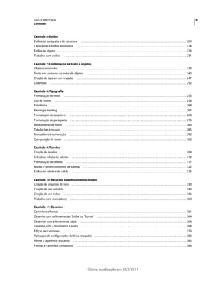 USO DO INDESIGN                                                                                                                                                                                                                                   iv
Conteúdo



Capítulo 6: Estilos
Estilos de parágrafo e de caractere                                  . . . . . . . . . . . . . . . . . . . . . . . . . . . . . . . . . . . . . . . . . . . . . . . . . . . . . . . . . . . . . . . . . . . . . . . . . . . . . . . . . . . 209
Capitulares e estilos aninhados                                . . . . . . . . . . . . . . . . . . . . . . . . . . . . . . . . . . . . . . . . . . . . . . . . . . . . . . . . . . . . . . . . . . . . . . . . . . . . . . . . . . . . . . 218
Estilos de objeto                . . . . . . . . . . . . . . . . . . . . . . . . . . . . . . . . . . . . . . . . . . . . . . . . . . . . . . . . . . . . . . . . . . . . . . . . . . . . . . . . . . . . . . . . . . . . . . . . . . . . . 226
Trabalho com estilos                       . . . . . . . . . . . . . . . . . . . . . . . . . . . . . . . . . . . . . . . . . . . . . . . . . . . . . . . . . . . . . . . . . . . . . . . . . . . . . . . . . . . . . . . . . . . . . . . . 231

Capítulo 7: Combinação de texto e objetos
Objetos ancorados . . . . . . . . . . . . . . . . . . . . . . . . . . . . . . . . . . . . . . . . . . . . . . . . . . . . . . . . . . . . . . . . . . . . . . . . . . . . . . . . . . . . . . . . . . . . . . . . . . 233
Texto em contorno ao redor de objetos                                         . . . . . . . . . . . . . . . . . . . . . . . . . . . . . . . . . . . . . . . . . . . . . . . . . . . . . . . . . . . . . . . . . . . . . . . . . . . . . . 242
Criação de tipo em um traçado                                  . . . . . . . . . . . . . . . . . . . . . . . . . . . . . . . . . . . . . . . . . . . . . . . . . . . . . . . . . . . . . . . . . . . . . . . . . . . . . . . . . . . . . . 247
Legendas              . . . . . . . . . . . . . . . . . . . . . . . . . . . . . . . . . . . . . . . . . . . . . . . . . . . . . . . . . . . . . . . . . . . . . . . . . . . . . . . . . . . . . . . . . . . . . . . . . . . . . . . . . . . 252

Capítulo 8: Tipografia
Formatação de texto . . . . . . . . . . . . . . . . . . . . . . . . . . . . . . . . . . . . . . . . . . . . . . . . . . . . . . . . . . . . . . . . . . . . . . . . . . . . . . . . . . . . . . . . . . . . . . . . 255
Uso de fontes                . . . . . . . . . . . . . . . . . . . . . . . . . . . . . . . . . . . . . . . . . . . . . . . . . . . . . . . . . . . . . . . . . . . . . . . . . . . . . . . . . . . . . . . . . . . . . . . . . . . . . . . 258
Entrelinha            . . . . . . . . . . . . . . . . . . . . . . . . . . . . . . . . . . . . . . . . . . . . . . . . . . . . . . . . . . . . . . . . . . . . . . . . . . . . . . . . . . . . . . . . . . . . . . . . . . . . . . . . . . . 264
Kerning e tracking                   . . . . . . . . . . . . . . . . . . . . . . . . . . . . . . . . . . . . . . . . . . . . . . . . . . . . . . . . . . . . . . . . . . . . . . . . . . . . . . . . . . . . . . . . . . . . . . . . . . . 265
Formatação de caracteres                             . . . . . . . . . . . . . . . . . . . . . . . . . . . . . . . . . . . . . . . . . . . . . . . . . . . . . . . . . . . . . . . . . . . . . . . . . . . . . . . . . . . . . . . . . . . 268
Formatação de parágrafos                             . . . . . . . . . . . . . . . . . . . . . . . . . . . . . . . . . . . . . . . . . . . . . . . . . . . . . . . . . . . . . . . . . . . . . . . . . . . . . . . . . . . . . . . . . . . 275
Alinhamento de texto                         . . . . . . . . . . . . . . . . . . . . . . . . . . . . . . . . . . . . . . . . . . . . . . . . . . . . . . . . . . . . . . . . . . . . . . . . . . . . . . . . . . . . . . . . . . . . . . . 280
Tabulações e recuos                      . . . . . . . . . . . . . . . . . . . . . . . . . . . . . . . . . . . . . . . . . . . . . . . . . . . . . . . . . . . . . . . . . . . . . . . . . . . . . . . . . . . . . . . . . . . . . . . . . 285
Marcadores e numeração                             . . . . . . . . . . . . . . . . . . . . . . . . . . . . . . . . . . . . . . . . . . . . . . . . . . . . . . . . . . . . . . . . . . . . . . . . . . . . . . . . . . . . . . . . . . . . 292
Composição de texto                        . . . . . . . . . . . . . . . . . . . . . . . . . . . . . . . . . . . . . . . . . . . . . . . . . . . . . . . . . . . . . . . . . . . . . . . . . . . . . . . . . . . . . . . . . . . . . . . . 302

Capítulo 9: Tabelas
Criação de tabelas . . . . . . . . . . . . . . . . . . . . . . . . . . . . . . . . . . . . . . . . . . . . . . . . . . . . . . . . . . . . . . . . . . . . . . . . . . . . . . . . . . . . . . . . . . . . . . . . . . . 308
Seleção e edição de tabelas                            . . . . . . . . . . . . . . . . . . . . . . . . . . . . . . . . . . . . . . . . . . . . . . . . . . . . . . . . . . . . . . . . . . . . . . . . . . . . . . . . . . . . . . . . . . 312
Formatação de tabelas                          . . . . . . . . . . . . . . . . . . . . . . . . . . . . . . . . . . . . . . . . . . . . . . . . . . . . . . . . . . . . . . . . . . . . . . . . . . . . . . . . . . . . . . . . . . . . . . 317
Bordas e preenchimentos de tabelas                                      . . . . . . . . . . . . . . . . . . . . . . . . . . . . . . . . . . . . . . . . . . . . . . . . . . . . . . . . . . . . . . . . . . . . . . . . . . . . . . . . . 322
Estilos de tabela e de célula                          . . . . . . . . . . . . . . . . . . . . . . . . . . . . . . . . . . . . . . . . . . . . . . . . . . . . . . . . . . . . . . . . . . . . . . . . . . . . . . . . . . . . . . . . . . 326

Capítulo 10: Recursos para documentos longos
Criação de arquivos de livro . . . . . . . . . . . . . . . . . . . . . . . . . . . . . . . . . . . . . . . . . . . . . . . . . . . . . . . . . . . . . . . . . . . . . . . . . . . . . . . . . . . . . . . . . . 333
Criação de um sumário                          . . . . . . . . . . . . . . . . . . . . . . . . . . . . . . . . . . . . . . . . . . . . . . . . . . . . . . . . . . . . . . . . . . . . . . . . . . . . . . . . . . . . . . . . . . . . . . 340
Criação de um índice                       . . . . . . . . . . . . . . . . . . . . . . . . . . . . . . . . . . . . . . . . . . . . . . . . . . . . . . . . . . . . . . . . . . . . . . . . . . . . . . . . . . . . . . . . . . . . . . . . 346
Trabalho com marcadores                              . . . . . . . . . . . . . . . . . . . . . . . . . . . . . . . . . . . . . . . . . . . . . . . . . . . . . . . . . . . . . . . . . . . . . . . . . . . . . . . . . . . . . . . . . . . 360

Capítulo 11: Desenho
Caminhos e formas . . . . . . . . . . . . . . . . . . . . . . . . . . . . . . . . . . . . . . . . . . . . . . . . . . . . . . . . . . . . . . . . . . . . . . . . . . . . . . . . . . . . . . . . . . . . . . . . . . 361
Desenho com as ferramentas 'Linha' ou 'Forma'                                                 . . . . . . . . . . . . . . . . . . . . . . . . . . . . . . . . . . . . . . . . . . . . . . . . . . . . . . . . . . . . . . . . . . . . . . 364
Desenhar com a ferramenta Lápis                                    . . . . . . . . . . . . . . . . . . . . . . . . . . . . . . . . . . . . . . . . . . . . . . . . . . . . . . . . . . . . . . . . . . . . . . . . . . . . . . . . . . . . 366
Desenho com a ferramenta Caneta                                       . . . . . . . . . . . . . . . . . . . . . . . . . . . . . . . . . . . . . . . . . . . . . . . . . . . . . . . . . . . . . . . . . . . . . . . . . . . . . . . . . . 368
Edição de caminhos                       . . . . . . . . . . . . . . . . . . . . . . . . . . . . . . . . . . . . . . . . . . . . . . . . . . . . . . . . . . . . . . . . . . . . . . . . . . . . . . . . . . . . . . . . . . . . . . . . . 373
Aplicação de configurações de linha (traçado)                                             . . . . . . . . . . . . . . . . . . . . . . . . . . . . . . . . . . . . . . . . . . . . . . . . . . . . . . . . . . . . . . . . . . . . . . . . 380
Alterar a aparência do canto                             . . . . . . . . . . . . . . . . . . . . . . . . . . . . . . . . . . . . . . . . . . . . . . . . . . . . . . . . . . . . . . . . . . . . . . . . . . . . . . . . . . . . . . . . . 385
Formas e caminhos compostos                                    . . . . . . . . . . . . . . . . . . . . . . . . . . . . . . . . . . . . . . . . . . . . . . . . . . . . . . . . . . . . . . . . . . . . . . . . . . . . . . . . . . . . . . 386




                                                                              Última atualização em 20/5/2011
 