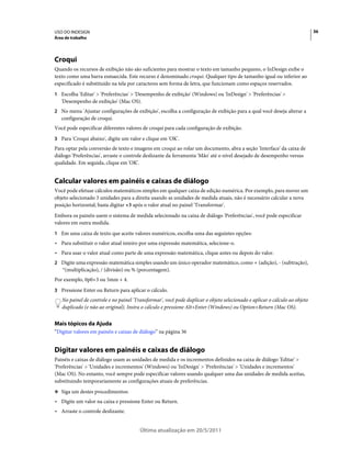 USO DO INDESIGN                                                                                                             36
Área de trabalho




Croqui
Quando os recursos de exibição não são suficientes para mostrar o texto em tamanho pequeno, o InDesign exibe o
texto como uma barra esmaecida. Este recurso é denominado croqui. Qualquer tipo de tamanho igual ou inferior ao
especificado é substituído na tela por caracteres sem forma de letra, que funcionam como espaços reservados.
1 Escolha 'Editar' > 'Preferências' > 'Desempenho de exibição' (Windows) ou 'InDesign' > 'Preferências' >
   'Desempenho de exibição' (Mac OS).
2 No menu 'Ajustar configurações de exibição', escolha a configuração de exibição para a qual você deseja alterar a
   configuração de croqui.
Você pode especificar diferentes valores de croqui para cada configuração de exibição.
3 Para 'Croqui abaixo', digite um valor e clique em 'OK'.
Para optar pela conversão de texto e imagens em croqui ao rolar um documento, abra a seção 'Interface' da caixa de
diálogo 'Preferências', arraste o controle deslizante da ferramenta 'Mão' até o nível desejado de desempenho versus
qualidade. Em seguida, clique em 'OK'.


Calcular valores em painéis e caixas de diálogo
Você pode efetuar cálculos matemáticos simples em qualquer caixa de edição numérica. Por exemplo, para mover um
objeto selecionado 3 unidades para a direita usando as unidades de medida atuais, não é necessário calcular a nova
posição horizontal; basta digitar +3 após o valor atual no painel 'Transformar'.
Embora os painéis usem o sistema de medida selecionado na caixa de diálogo 'Preferências', você pode especificar
valores em outra medida.
1 Em uma caixa de texto que aceite valores numéricos, escolha uma das seguintes opções:
• Para substituir o valor atual inteiro por uma expressão matemática, selecione-o.
• Para usar o valor atual como parte de uma expressão matemática, clique antes ou depois do valor.
2 Digite uma expressão matemática simples usando um único operador matemático, como + (adição), - (subtração),
    *(multiplicação), / (divisão) ou % (porcentagem).
Por exemplo, 0p0+3 ou 5mm + 4.
3 Pressione Enter ou Return para aplicar o cálculo.
   No painel de controle e no painel 'Transformar', você pode duplicar o objeto selecionado e aplicar o cálculo ao objeto
   duplicado (e não ao original). Insira o cálculo e pressione Alt+Enter (Windows) ou Option+Return (Mac OS).


Mais tópicos da Ajuda
“Digitar valores em painéis e caixas de diálogo” na página 36


Digitar valores em painéis e caixas de diálogo
Painéis e caixas de diálogo usam as unidades de medida e os incrementos definidos na caixa de diálogo 'Editar' >
'Preferências' > 'Unidades e incrementos' (Windows) ou 'InDesign' > 'Preferências' > 'Unidades e incrementos'
(Mac OS). No entanto, você sempre pode especificar valores usando qualquer uma das unidades de medida aceitas,
substituindo temporariamente as configurações atuais de preferências.
❖ Siga um destes procedimentos:

• Digite um valor na caixa e pressione Enter ou Return.
• Arraste o controle deslizante.


                                        Última atualização em 20/5/2011
 