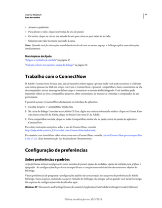 USO DO INDESIGN                                                                                                         37
Área de trabalho



• Arraste o quadrante.
• Para alterar o valor, clique nos botões de seta do painel.
• Ou então, clique na caixa e use as tecla de seta para cima ou para baixo do teclado.
• Selecione um valor no menu associado à caixa.
Nota: Quando você faz alterações usando botões/teclas de seta ou menus pop-up, o InDesign aplica essas alterações
imediatamente.


Mais tópicos da Ajuda
“Réguas e unidades de medida” na página 47
“Calcular valores em painéis e caixas de diálogo” na página 36



Trabalho com o ConnectNow
O Adobe® ConnectNow fornece uma sala de reuniões online segura e pessoal onde você pode encontrar e colaborar
com outras pessoas via Web em tempo real. Com o ConnectNow, é possível compartilhar e fazer comentários na tela
do computador, enviar mensagens de bate-papo e comunicar-se usando áudio integrado. Você também pode
transmitir vídeos ao vivo, compartilhar arquivos, obter comentários de reuniões e controlar o computador de um
participante.
É possível acessar o ConnectNow diretamente na interface do aplicativo.
1 Escolha Arquivo > Compartilhar minha tela.
2 Na caixa de diálogo Conectar-se ao Adobe CS Live, digite seu endereço de email e senha e clique em Entrar. Caso
   não possua uma ID da Adobe, clique no botão Criar uma ID da Adobe.
3 Para compartilhar sua tela, clique no botão Compartilhar minha tela na parte central da janela do aplicativo
   ConnectNow.
Para obter instruções completas sobre o uso do ConnectNow, consulte
http://help.adobe.com/en_US/Acrobat.com/ConnectNow/index.html.
Para assistir a um tutorial em vídeo sobre como usar o ConnectNow, consulte Uso do ConnectNow para compartilhar
a tela (7:12). (Essa demonstração fica localizada no Dreamweaver.)



Configuração de preferências
Sobre preferências e padrões
As preferências incluem configurações como posições de painel, opções de medidas e opções de exibição para gráficos e
tipografia. As configurações de preferências especificam o comportamento inicial dos documentos e objetos do
InDesign.
Várias preferências de programa e configurações padrão são armazenadas nos arquivos de preferência do Adobe
InDesign. Esses arquivos, incluindo o arquivo Defaults do InDesign, são sempre salvos quando você sai do InDesign.
Os arquivos de configurações estão localizados aqui:
Windows XP Documents and Settings[nome do usuário]Application DataAdobeInDesign[versão][idioma]




                                        Última atualização em 20/5/2011
 