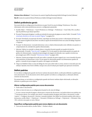 USO DO INDESIGN                                                                                                             38
Área de trabalho



Windows Vista e Windows 7 Users[nome do usuário]AppDataRoamingAdobeInDesign[versão][idioma]

Mac OS [nome do usuário]/Library/Preferences/Adobe InDesign/[versão]/[idioma]


Definir preferências gerais
Esta seção aborda as configurações de preferência na guia 'Geral' da caixa de diálogo 'Preferências'. Para obter
informações sobre outras preferências, procure a configuração apropriada.
1 Escolha 'Editar' > 'Preferências' > 'Geral' (Windows) ou 'InDesign' > 'Preferências' > 'Geral' (Mac OS) e escolha o
   tipo de preferência que deseja especificar.
2 Na seção 'Numeração de páginas', escolha um método de numeração de páginas no menu 'Exibir'. (Consulte “Exibir
   numeração absoluta ou de seção no painel 'Páginas'” na página 94.)
3 Na seção 'Download e incorporação de fontes', especifique um limite para acionar o subconjunto de fontes com
   base no número de glifos de uma fonte. Isso afeta as opções de download de fontes nas caixas de diálogo 'Imprimir'
   e 'Exportar'.
4 Na seção 'Ao dimensionar', você pode determinar como os objetos dimensionados serão refletidos nos painéis e o
   comportamento do conteúdo dos quadros dimensionados.
• Selecione 'Aplicar ao conteúdo' se desejar alterar o tamanho do ponto quando um quadro de texto for
  dimensionado. (Consulte “Tipo de escala” na página 274.) Se essa opção for selecionada quando um quadro de
  gráficos for dimensionado, o tamanho de percentagem da imagem será alterado, mas o quadro reverterá sua
  percentagem para 100%. (Consulte “Dimensionar objetos” na página 448.)
• Selecione 'Ajustar percentagem da escala' para exibir o tamanho de ponto original com o novo tamanho de ponto
  entre parênteses ao dimensionar o texto. Se essa opção for selecionada quando você dimensionar quadros de
  gráfico, o tamanho de percentagem do quadro e da imagem será alterado.
5 Clique em 'Redefinir todas as caixas de diálogo de aviso' para exibir todos os avisos, mesmo os marcados para não
   exibição. Quando avisos forem exibidos, marque uma caixa de seleção para impedir que apareçam novamente.


Definir padrões
Se você alterar configurações quando não houver nenhum documento aberto, as alterações definirão os padrões para
novos documentos. Se um documento estiver aberto quando você alterar as configurações, as alterações afetarão
somente esse documento.
Da mesma forma, se você alterar as configurações quando não houver nenhum objeto selecionado, as alterações
definirão os padrões para novos objetos.

Alterar configurações padrão para novos documentos
1 Feche todos os documentos.
2 Altere os itens de menu ou as configurações de painel ou de caixa de diálogo .
   Se usar o mesmo tamanho de página e idioma para a maioria dos documentos, você poderá alterar esses padrões sem
   documentos abertos. Por exemplo, para alterar o tamanho padrão da página, feche todos os documentos, escolha
'Arquivo' > 'Configurar documento' e selecione o tamanho desejado. Para definir um dicionário padrão, feche todos os
documentos, escolha 'Editar' > 'Preferências' > 'Dicionário' (Windows) ou 'InDesign' > 'Preferências' > 'Dicionário' (Mac
 OS) e selecione uma opção no menu 'Idioma'.

Especificar configurações padrão para novos objetos em um documento
1 Com um documento aberto, escolha 'Editar' > 'Desfazer seleção'.



                                        Última atualização em 20/5/2011
 