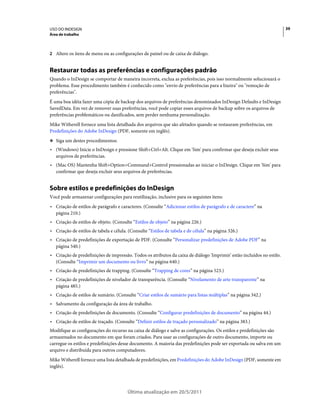 USO DO INDESIGN                                                                                                         39
Área de trabalho



2 Altere os itens de menu ou as configurações de painel ou de caixa de diálogo.


Restaurar todas as preferências e configurações padrão
Quando o InDesign se comportar de maneira incorreta, exclua as preferências, pois isso normalmente solucionará o
problema. Esse procedimento também é conhecido como "envio de preferências para a lixeira" ou "remoção de
preferências".
É uma boa idéia fazer uma cópia de backup dos arquivos de preferências denominados InDesign Defaults e InDesign
SavedData. Em vez de remover suas preferências, você pode copiar esses arquivos de backup sobre os arquivos de
preferências problemáticos ou danificados, sem perder nenhuma personalização.
Mike Witherell fornece uma lista detalhada dos arquivos que são afetados quando se restauram preferências, em
Predefinições do Adobe InDesign (PDF, somente em inglês).
❖ Siga um destes procedimentos:

• (Windows) Inicie o InDesign e pressione Shift+Ctrl+Alt. Clique em 'Sim' para confirmar que deseja excluir seus
  arquivos de preferências.
• (Mac OS) Mantenha Shift+Option+Command+Control pressionadas ao iniciar o InDesign. Clique em 'Sim' para
  confirmar que deseja excluir seus arquivos de preferências.


Sobre estilos e predefinições do InDesign
Você pode armazenar configurações para reutilização, inclusive para os seguintes itens:
• Criação de estilos de parágrafo e caracteres. (Consulte “Adicionar estilos de parágrafo e de caractere” na
  página 210.)
• Criação de estilos de objeto. (Consulte “Estilos de objeto” na página 226.)
• Criação de estilos de tabela e célula. (Consulte “Estilos de tabela e de célula” na página 326.)
• Criação de predefinições de exportação de PDF. (Consulte “Personalizar predefinições de Adobe PDF” na
  página 540.)
• Criação de predefinições de impressão. Todos os atributos da caixa de diálogo 'Imprimir' estão incluídos no estilo.
  (Consulte “Imprimir um documento ou livro” na página 640.)
• Criação de predefinições de trapping. (Consulte “Trapping de cores” na página 523.)
• Criação de predefinições de nivelador de transparência. (Consulte “Nivelamento de arte transparente” na
  página 485.)
• Criação de estilos de sumário. (Consulte “Criar estilos de sumário para listas múltiplas” na página 342.)
• Salvamento da configuração da área de trabalho.
• Criação de predefinições de documento. (Consulte “Configurar predefinições de documento” na página 44.)
• Criação de estilos de traçado. (Consulte “Definir estilos de traçado personalizado” na página 383.)
Modifique as configurações do recurso na caixa de diálogo e salve as configurações. Os estilos e predefinições são
armazenados no documento em que foram criados. Para usar as configurações de outro documento, importe ou
carregue os estilos e predefinições desse documento. A maioria das predefinições pode ser exportada ou salva em um
arquivo e distribuída para outros computadores.
Mike Witherell fornece uma lista detalhada de predefinições, em Predefinições do Adobe InDesign (PDF, somente em
inglês).




                                        Última atualização em 20/5/2011
 