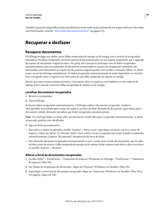 USO DO INDESIGN                                                                                                          40
Área de trabalho



Também é possível compartilhar estilos e predefinições entre todos os documentos de um arquivo de livros. Para obter
mais informações, consulte “Sincronizar documentos do livro” na página 335.



Recuperar e desfazer
Recuperar documentos
O InDesign protege seus dados contra falhas inesperadas do sistema ou de energia com o recurso de recuperação
automática. Os dados recuperados automaticamente ficam armazenados em um arquivo temporário, que é separado
do arquivo de documento original no disco. Em geral, não é preciso se preocupar com os dados recuperados
automaticamente, pois as atualizações de documento armazenadas no arquivo de recuperação automática são
adicionadas automaticamente ao arquivo do documento original quando você escolhe o comando 'Salvar' ou 'Salvar
como', ou sai do InDesign normalmente. Os dados recuperados automaticamente só serão importantes se você não
tiver conseguido salvar o arquivo com êxito antes de uma falha inesperada de sistema ou energia.
Mesmo que esses recursos estejam presentes, é necessário salvar os arquivos com freqüência e criar arquivos de
backup, para o caso de ocorrerem falhas inesperadas do sistema ou de energia.

Localizar documentos recuperados
1 Reinicie o computador.
2 Início InDesign.
Se houver dados recuperados automaticamente, o InDesign exibirá o documento recuperado. A palavra
'[Recuperado]' será exibida após o nome do arquivo, na barra de título da janela do documento, para indicar que o
documento contém alterações não salvas que foram recuperadas automaticamente.
Nota: Se o InDesign falhar ao tentar abrir um documento usando alterações recuperadas automaticamente, os dados
recuperados poderão estar danificados.
3 Siga um destes procedimentos:
• Para salvar os dados recuperados, escolha 'Arquivo' > 'Salvar como', especifique um local e um novo nome de
  arquivo e clique em 'Salvar'. O comando 'Salvar como' retém a versão recuperada que inclui os dados recuperados
  automaticamente; a palavra '[Recuperado]' desaparecerá da barra de título.
• Para descartar alterações recuperadas automaticamente e usar a versão mais recente do documento, que foi salva
  em disco antes de ocorrer a falha inesperada de energia ou do sistema, feche o arquivo sem salvar e abra-o em disco,
  ou escolha 'Arquivo' > 'Reverter'.

Alterar o local de documentos recuperados
1 Escolha 'Editar' > 'Preferências' > 'Tratamento de arquivos' (Windows) ou InDesign > 'Preferências' > 'Tratamento
   de arquivos' (Mac OS).
2 Em 'Dados de recuperação do documento', clique em 'Procurar' (Windows) ou 'Escolher' (Mac OS).
3 Especifique o novo local do documento recuperado, clique em 'Selecionar' (Windows) ou 'Escolher' (Mac OS) e,
   em seguida, clique em 'OK'.




                                       Última atualização em 20/5/2011
 
